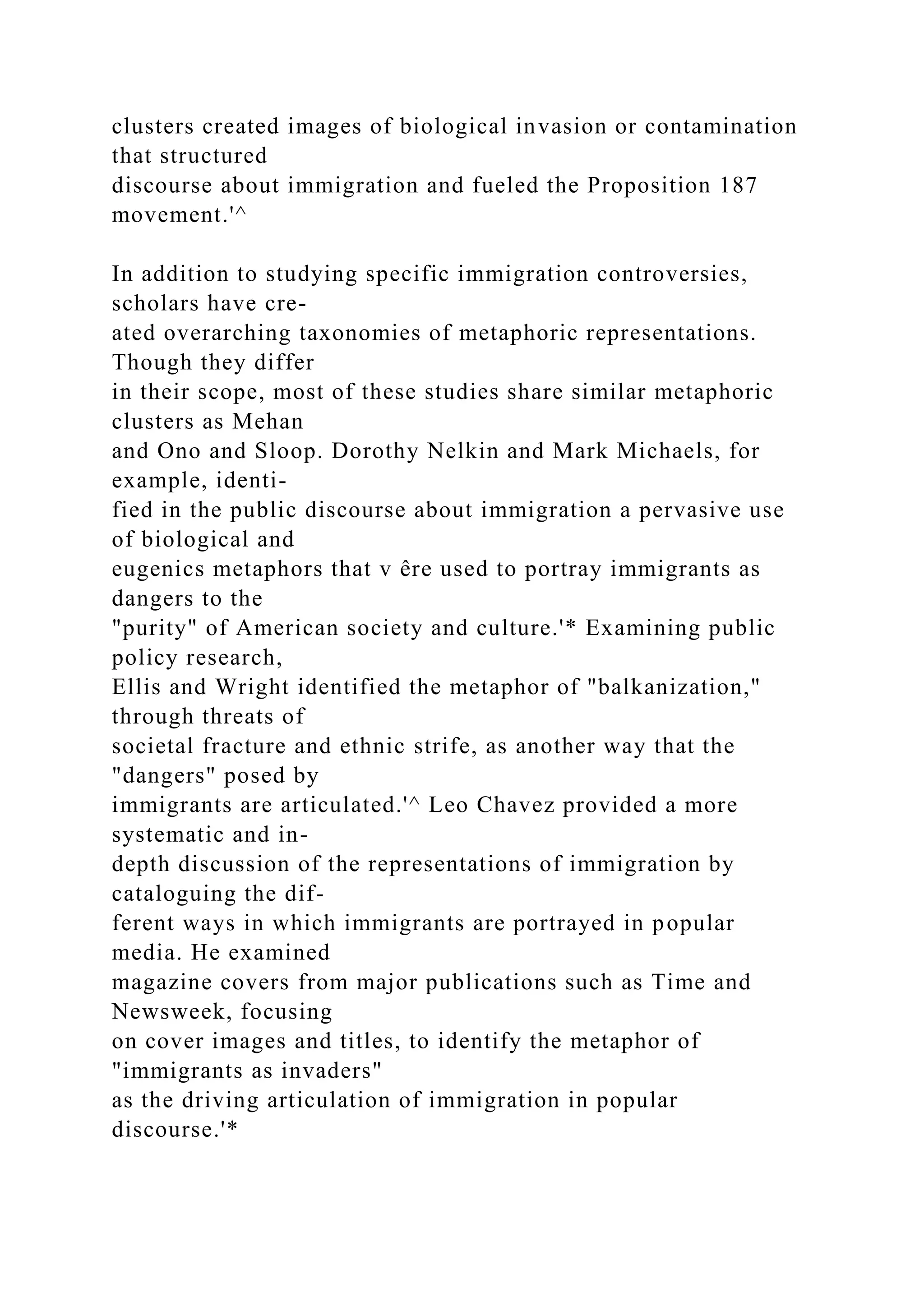 clusters created images of biological invasion or contamination
that structured
discourse about immigration and fueled the Proposition 187
movement.'^
In addition to studying specific immigration controversies,
scholars have cre-
ated overarching taxonomies of metaphoric representations.
Though they differ
in their scope, most of these studies share similar metaphoric
clusters as Mehan
and Ono and Sloop. Dorothy Nelkin and Mark Michaels, for
example, identi-
fied in the public discourse about immigration a pervasive use
of biological and
eugenics metaphors that v êre used to portray immigrants as
dangers to the
"purity" of American society and culture.'* Examining public
policy research,
Ellis and Wright identified the metaphor of "balkanization,"
through threats of
societal fracture and ethnic strife, as another way that the
"dangers" posed by
immigrants are articulated.'^ Leo Chavez provided a more
systematic and in-
depth discussion of the representations of immigration by
cataloguing the dif-
ferent ways in which immigrants are portrayed in popular
media. He examined
magazine covers from major publications such as Time and
Newsweek, focusing
on cover images and titles, to identify the metaphor of
"immigrants as invaders"
as the driving articulation of immigration in popular
discourse.'*
 