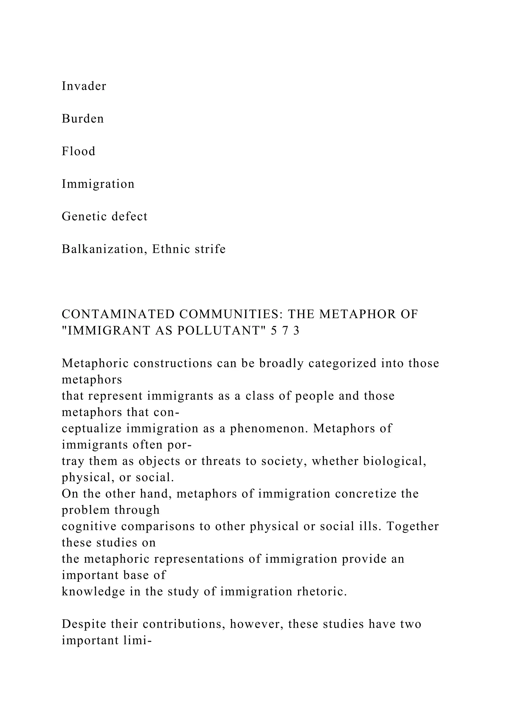 Invader
Burden
Flood
Immigration
Genetic defect
Balkanization, Ethnic strife
CONTAMINATED COMMUNITIES: THE METAPHOR OF
"IMMIGRANT AS POLLUTANT" 5 7 3
Metaphoric constructions can be broadly categorized into those
metaphors
that represent immigrants as a class of people and those
metaphors that con-
ceptualize immigration as a phenomenon. Metaphors of
immigrants often por-
tray them as objects or threats to society, whether biological,
physical, or social.
On the other hand, metaphors of immigration concretize the
problem through
cognitive comparisons to other physical or social ills. Together
these studies on
the metaphoric representations of immigration provide an
important base of
knowledge in the study of immigration rhetoric.
Despite their contributions, however, these studies have two
important limi-
 