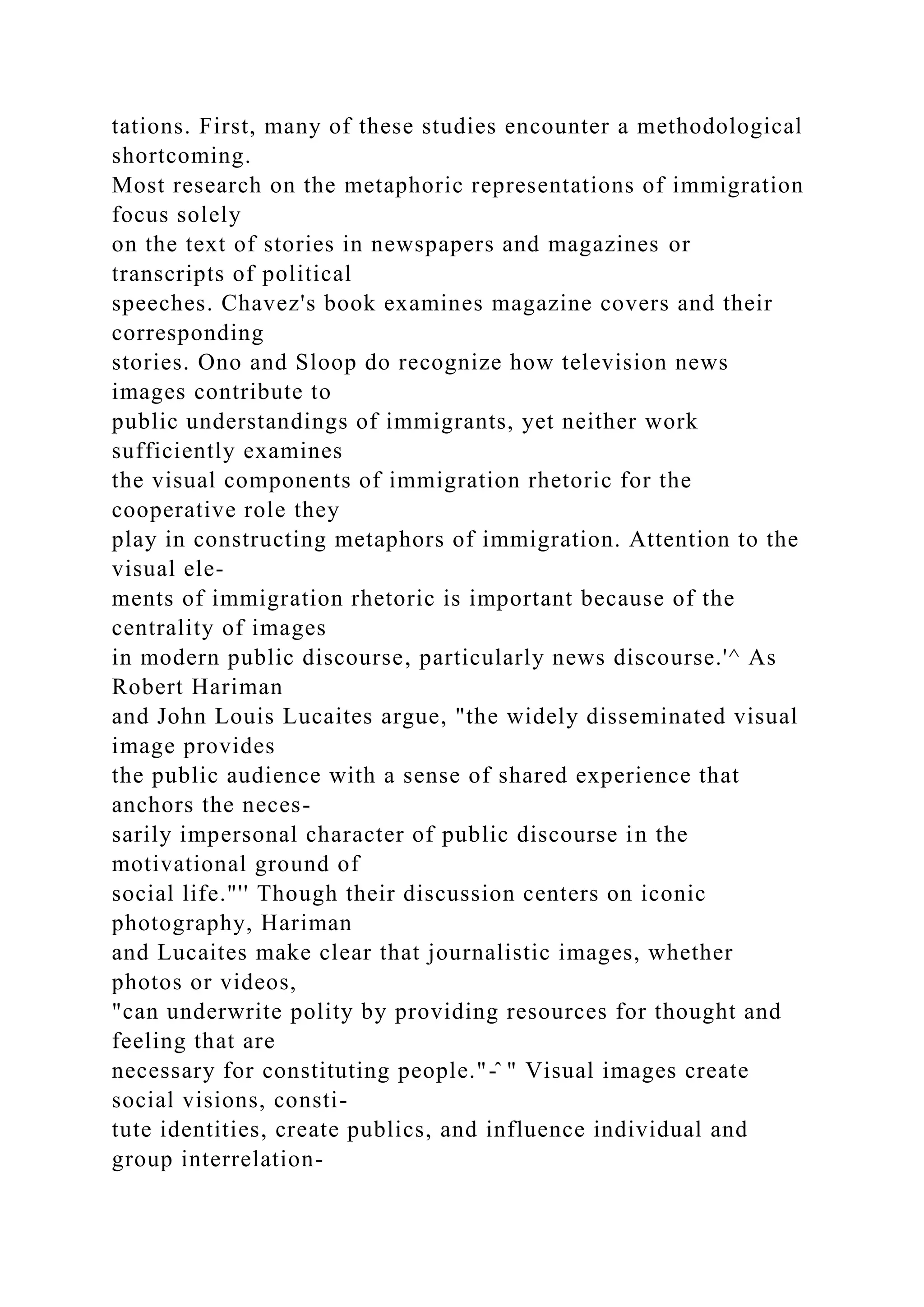 tations. First, many of these studies encounter a methodological
shortcoming.
Most research on the metaphoric representations of immigration
focus solely
on the text of stories in newspapers and magazines or
transcripts of political
speeches. Chavez's book examines magazine covers and their
corresponding
stories. Ono and Sloop do recognize how television news
images contribute to
public understandings of immigrants, yet neither work
sufficiently examines
the visual components of immigration rhetoric for the
cooperative role they
play in constructing metaphors of immigration. Attention to the
visual ele-
ments of immigration rhetoric is important because of the
centrality of images
in modern public discourse, particularly news discourse.'^ As
Robert Hariman
and John Louis Lucaites argue, "the widely disseminated visual
image provides
the public audience with a sense of shared experience that
anchors the neces-
sarily impersonal character of public discourse in the
motivational ground of
social life."'' Though their discussion centers on iconic
photography, Hariman
and Lucaites make clear that journalistic images, whether
photos or videos,
"can underwrite polity by providing resources for thought and
feeling that are
necessary for constituting people."-̂ " Visual images create
social visions, consti-
tute identities, create publics, and influence individual and
group interrelation-
 