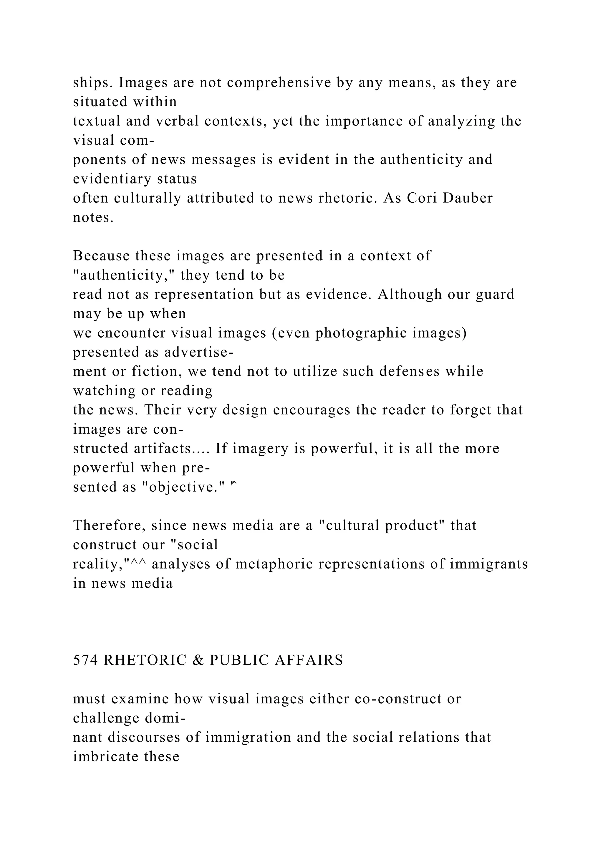 ships. Images are not comprehensive by any means, as they are
situated within
textual and verbal contexts, yet the importance of analyzing the
visual com-
ponents of news messages is evident in the authenticity and
evidentiary status
often culturally attributed to news rhetoric. As Cori Dauber
notes.
Because these images are presented in a context of
"authenticity," they tend to be
read not as representation but as evidence. Although our guard
may be up when
we encounter visual images (even photographic images)
presented as advertise-
ment or fiction, we tend not to utilize such defenses while
watching or reading
the news. Their very design encourages the reader to forget that
images are con-
structed artifacts.... If imagery is powerful, it is all the more
powerful when pre-
sented as "objective." '̂
Therefore, since news media are a "cultural product" that
construct our "social
reality,"^^ analyses of metaphoric representations of immigrants
in news media
574 RHETORIC & PUBLIC AFFAIRS
must examine how visual images either co-construct or
challenge domi-
nant discourses of immigration and the social relations that
imbricate these
 