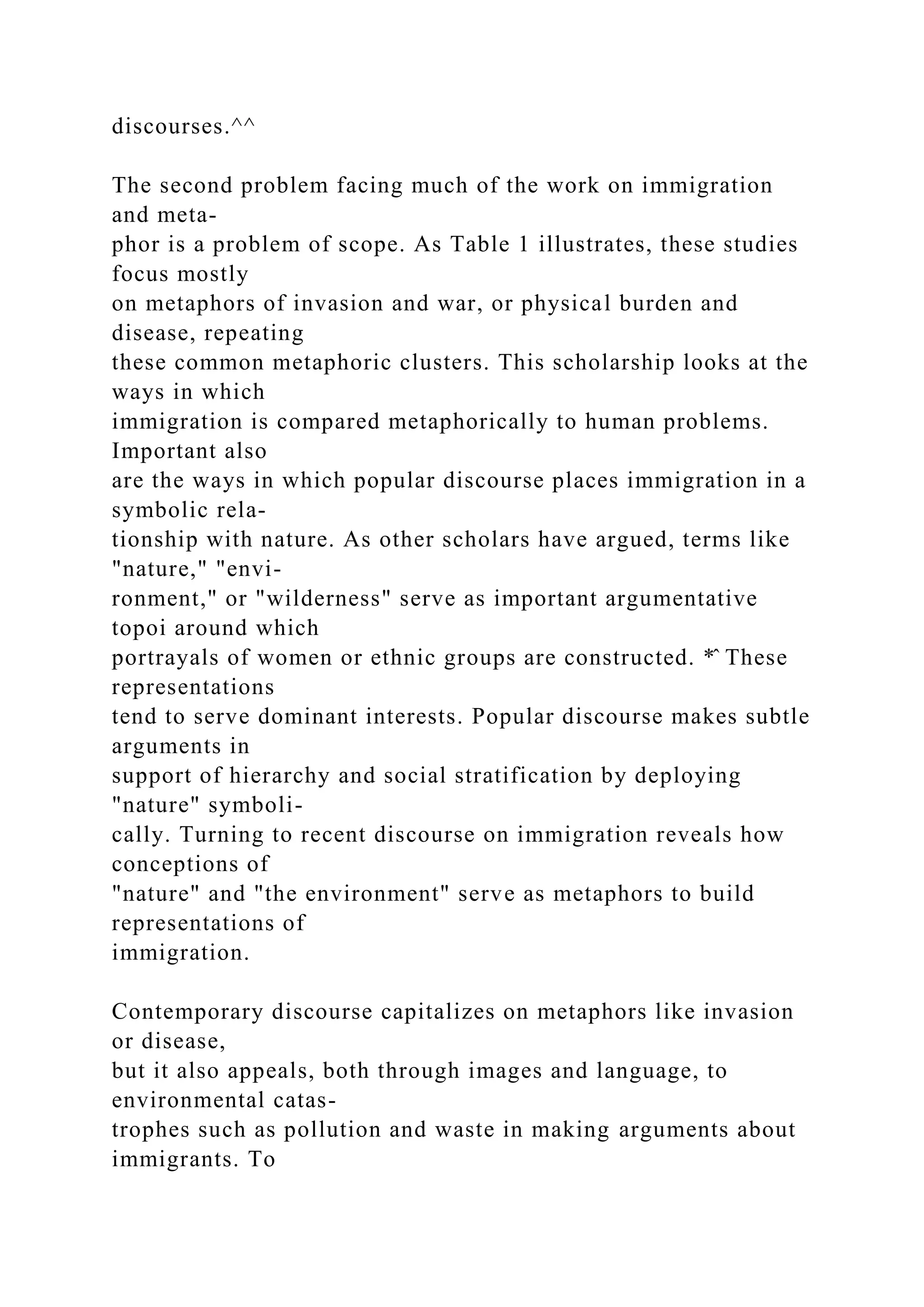 discourses.^^
The second problem facing much of the work on immigration
and meta-
phor is a problem of scope. As Table 1 illustrates, these studies
focus mostly
on metaphors of invasion and war, or physical burden and
disease, repeating
these common metaphoric clusters. This scholarship looks at the
ways in which
immigration is compared metaphorically to human problems.
Important also
are the ways in which popular discourse places immigration in a
symbolic rela-
tionship with nature. As other scholars have argued, terms like
"nature," "envi-
ronment," or "wilderness" serve as important argumentative
topoi around which
portrayals of women or ethnic groups are constructed. *̂ These
representations
tend to serve dominant interests. Popular discourse makes subtle
arguments in
support of hierarchy and social stratification by deploying
"nature" symboli-
cally. Turning to recent discourse on immigration reveals how
conceptions of
"nature" and "the environment" serve as metaphors to build
representations of
immigration.
Contemporary discourse capitalizes on metaphors like invasion
or disease,
but it also appeals, both through images and language, to
environmental catas-
trophes such as pollution and waste in making arguments about
immigrants. To
 