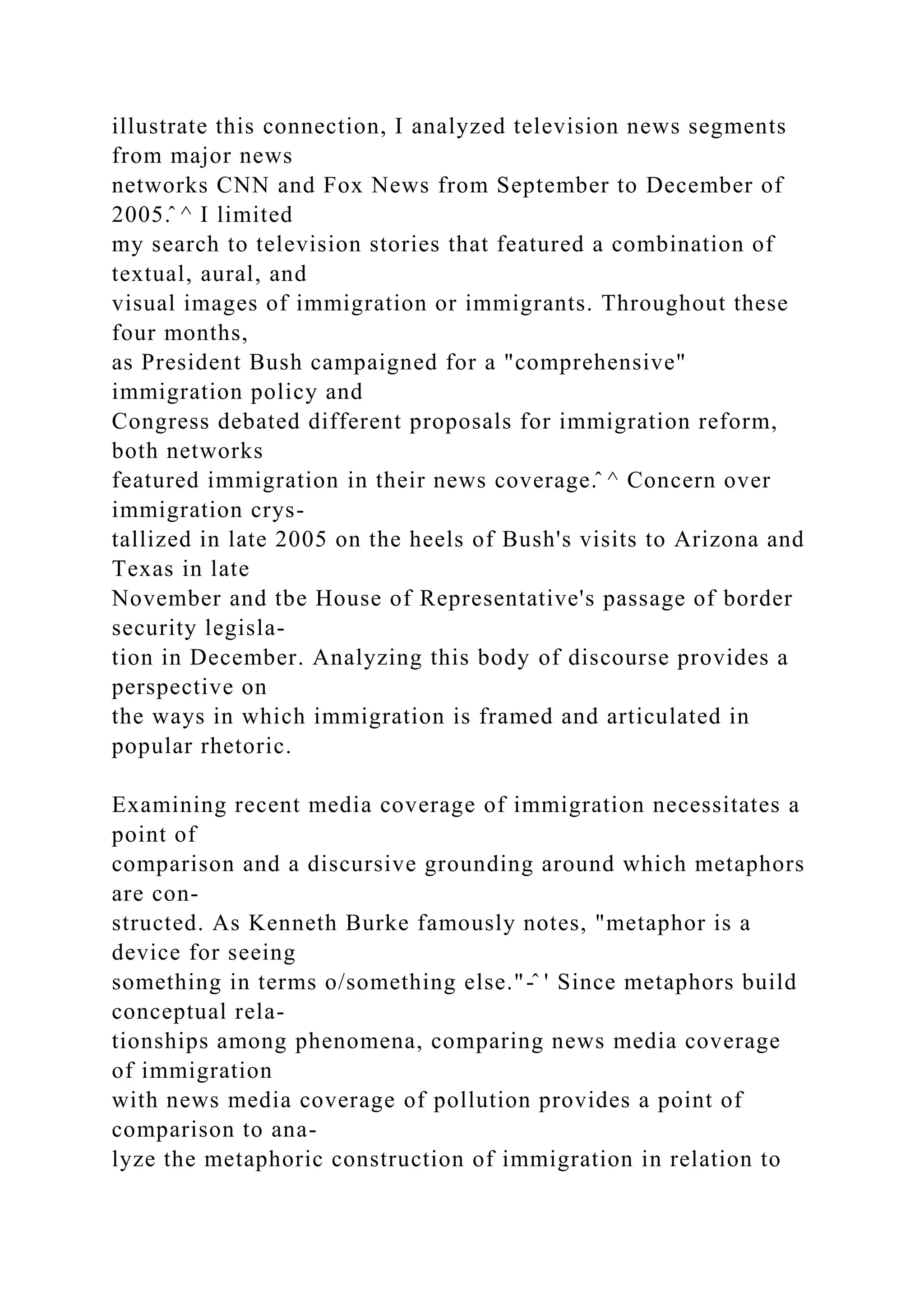 illustrate this connection, I analyzed television news segments
from major news
networks CNN and Fox News from September to December of
2005.̂ ^ I limited
my search to television stories that featured a combination of
textual, aural, and
visual images of immigration or immigrants. Throughout these
four months,
as President Bush campaigned for a "comprehensive"
immigration policy and
Congress debated different proposals for immigration reform,
both networks
featured immigration in their news coverage.̂ ^ Concern over
immigration crys-
tallized in late 2005 on the heels of Bush's visits to Arizona and
Texas in late
November and tbe House of Representative's passage of border
security legisla-
tion in December. Analyzing this body of discourse provides a
perspective on
the ways in which immigration is framed and articulated in
popular rhetoric.
Examining recent media coverage of immigration necessitates a
point of
comparison and a discursive grounding around which metaphors
are con-
structed. As Kenneth Burke famously notes, "metaphor is a
device for seeing
something in terms o/something else."-̂ ' Since metaphors build
conceptual rela-
tionships among phenomena, comparing news media coverage
of immigration
with news media coverage of pollution provides a point of
comparison to ana-
lyze the metaphoric construction of immigration in relation to
 