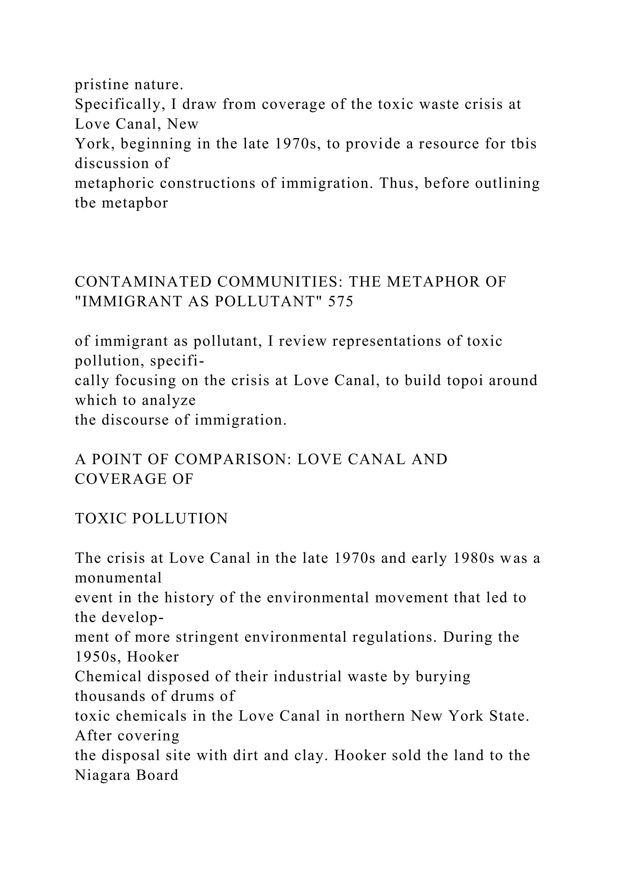 pristine nature.
Specifically, I draw from coverage of the toxic waste crisis at
Love Canal, New
York, beginning in the late 1970s, to provide a resource for tbis
discussion of
metaphoric constructions of immigration. Thus, before outlining
tbe metapbor
CONTAMINATED COMMUNITIES: THE METAPHOR OF
"IMMIGRANT AS POLLUTANT" 575
of immigrant as pollutant, I review representations of toxic
pollution, specifi-
cally focusing on the crisis at Love Canal, to build topoi around
which to analyze
the discourse of immigration.
A POINT OF COMPARISON: LOVE CANAL AND
COVERAGE OF
TOXIC POLLUTION
The crisis at Love Canal in the late 1970s and early 1980s was a
monumental
event in the history of the environmental movement that led to
the develop-
ment of more stringent environmental regulations. During the
1950s, Hooker
Chemical disposed of their industrial waste by burying
thousands of drums of
toxic chemicals in the Love Canal in northern New York State.
After covering
the disposal site with dirt and clay. Hooker sold the land to the
Niagara Board
 