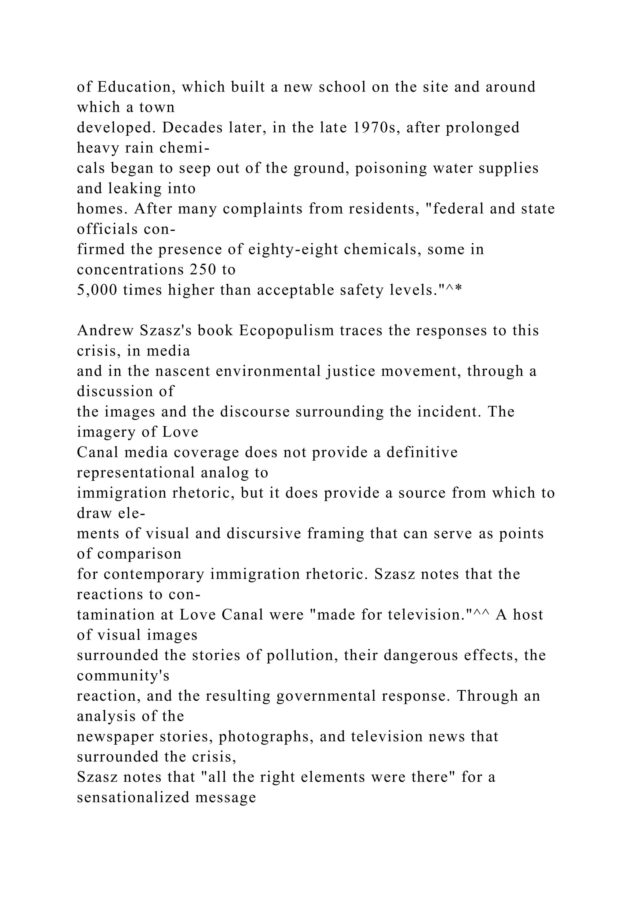 of Education, which built a new school on the site and around
which a town
developed. Decades later, in the late 1970s, after prolonged
heavy rain chemi-
cals began to seep out of the ground, poisoning water supplies
and leaking into
homes. After many complaints from residents, "federal and state
officials con-
firmed the presence of eighty-eight chemicals, some in
concentrations 250 to
5,000 times higher than acceptable safety levels."^*
Andrew Szasz's book Ecopopulism traces the responses to this
crisis, in media
and in the nascent environmental justice movement, through a
discussion of
the images and the discourse surrounding the incident. The
imagery of Love
Canal media coverage does not provide a definitive
representational analog to
immigration rhetoric, but it does provide a source from which to
draw ele-
ments of visual and discursive framing that can serve as points
of comparison
for contemporary immigration rhetoric. Szasz notes that the
reactions to con-
tamination at Love Canal were "made for television."^^ A host
of visual images
surrounded the stories of pollution, their dangerous effects, the
community's
reaction, and the resulting governmental response. Through an
analysis of the
newspaper stories, photographs, and television news that
surrounded the crisis,
Szasz notes that "all the right elements were there" for a
sensationalized message
 