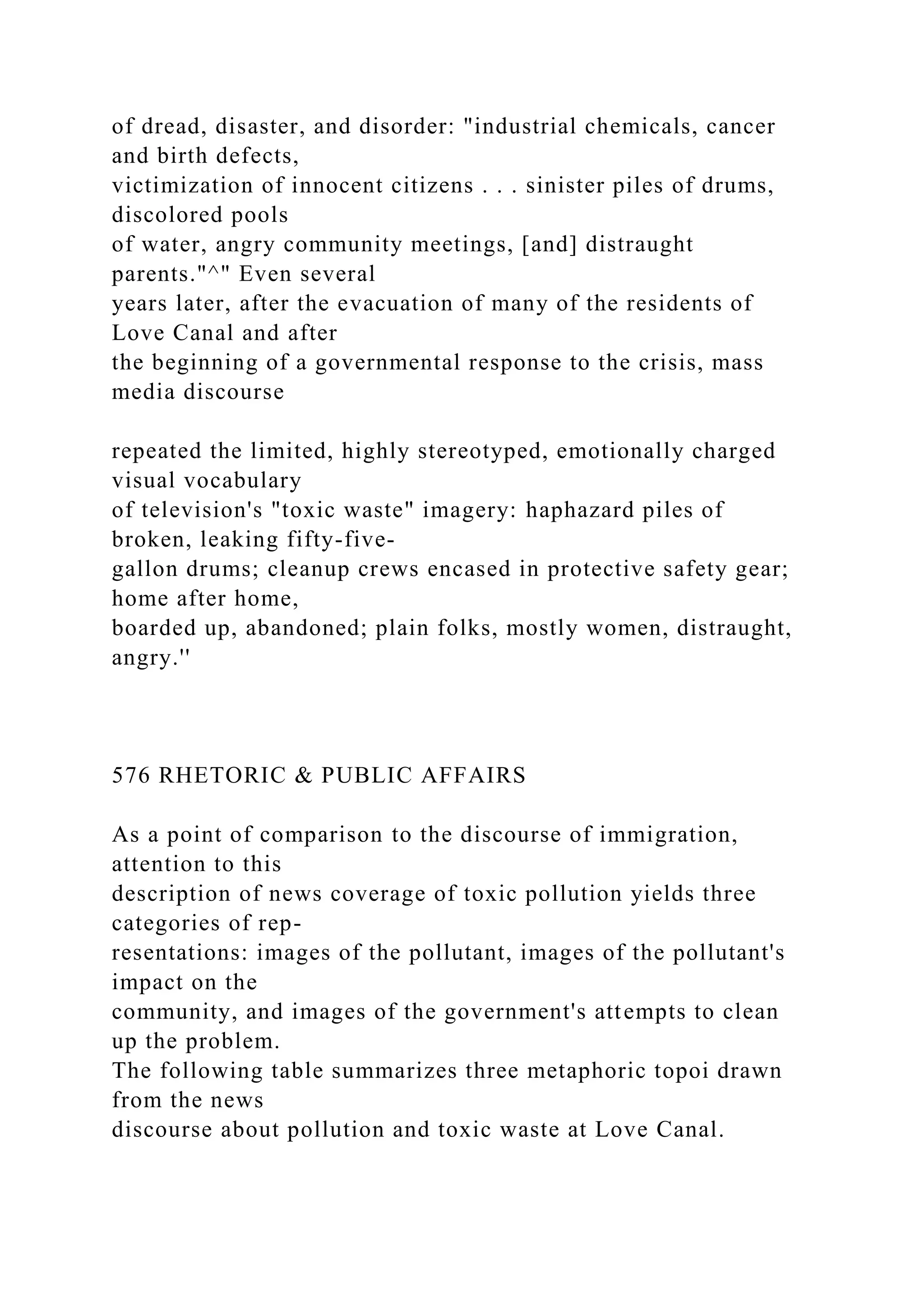 of dread, disaster, and disorder: "industrial chemicals, cancer
and birth defects,
victimization of innocent citizens . . . sinister piles of drums,
discolored pools
of water, angry community meetings, [and] distraught
parents."^" Even several
years later, after the evacuation of many of the residents of
Love Canal and after
the beginning of a governmental response to the crisis, mass
media discourse
repeated the limited, highly stereotyped, emotionally charged
visual vocabulary
of television's "toxic waste" imagery: haphazard piles of
broken, leaking fifty-five-
gallon drums; cleanup crews encased in protective safety gear;
home after home,
boarded up, abandoned; plain folks, mostly women, distraught,
angry.''
576 RHETORIC & PUBLIC AFFAIRS
As a point of comparison to the discourse of immigration,
attention to this
description of news coverage of toxic pollution yields three
categories of rep-
resentations: images of the pollutant, images of the pollutant's
impact on the
community, and images of the government's attempts to clean
up the problem.
The following table summarizes three metaphoric topoi drawn
from the news
discourse about pollution and toxic waste at Love Canal.
 