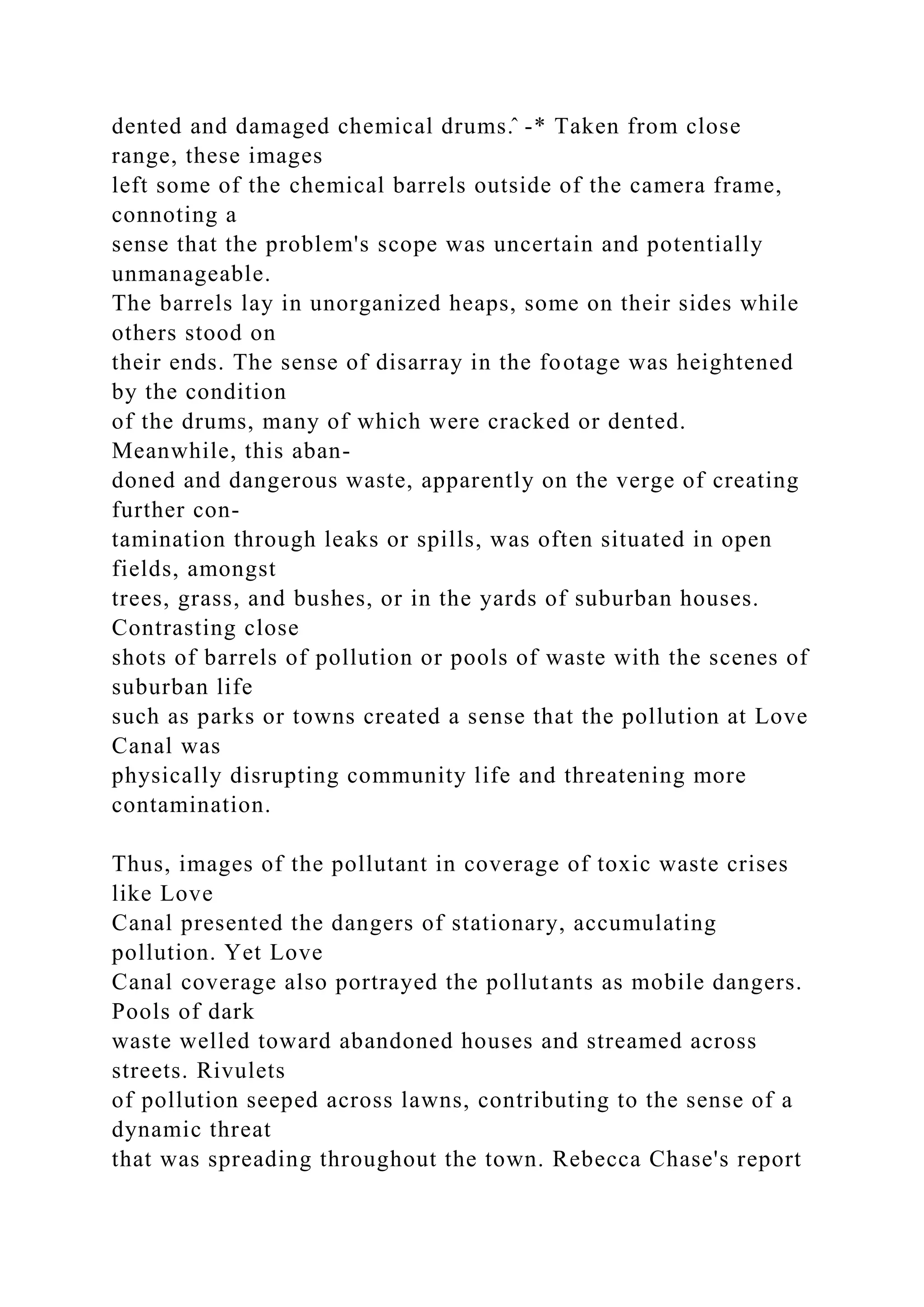 dented and damaged chemical drums.̂ -* Taken from close
range, these images
left some of the chemical barrels outside of the camera frame,
connoting a
sense that the problem's scope was uncertain and potentially
unmanageable.
The barrels lay in unorganized heaps, some on their sides while
others stood on
their ends. The sense of disarray in the footage was heightened
by the condition
of the drums, many of which were cracked or dented.
Meanwhile, this aban-
doned and dangerous waste, apparently on the verge of creating
further con-
tamination through leaks or spills, was often situated in open
fields, amongst
trees, grass, and bushes, or in the yards of suburban houses.
Contrasting close
shots of barrels of pollution or pools of waste with the scenes of
suburban life
such as parks or towns created a sense that the pollution at Love
Canal was
physically disrupting community life and threatening more
contamination.
Thus, images of the pollutant in coverage of toxic waste crises
like Love
Canal presented the dangers of stationary, accumulating
pollution. Yet Love
Canal coverage also portrayed the pollutants as mobile dangers.
Pools of dark
waste welled toward abandoned houses and streamed across
streets. Rivulets
of pollution seeped across lawns, contributing to the sense of a
dynamic threat
that was spreading throughout the town. Rebecca Chase's report
 