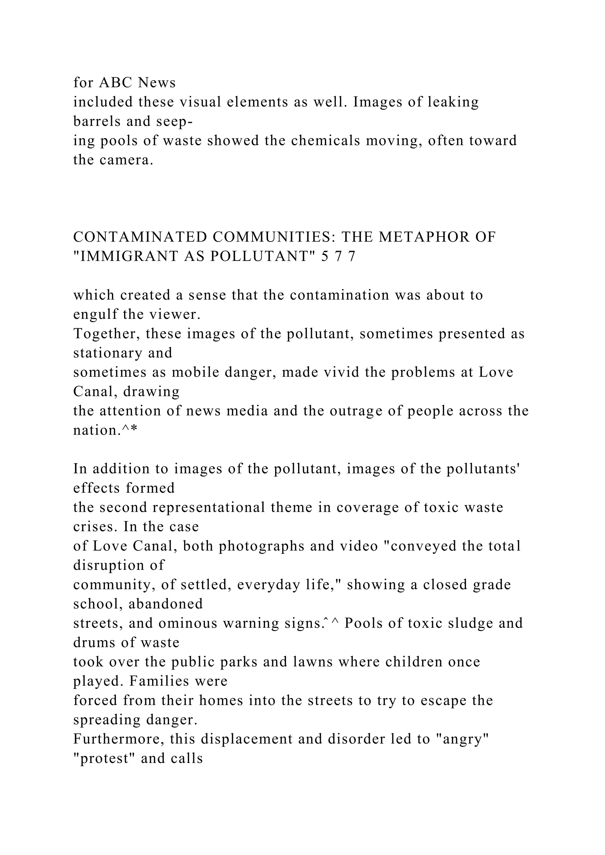 for ABC News
included these visual elements as well. Images of leaking
barrels and seep-
ing pools of waste showed the chemicals moving, often toward
the camera.
CONTAMINATED COMMUNITIES: THE METAPHOR OF
"IMMIGRANT AS POLLUTANT" 5 7 7
which created a sense that the contamination was about to
engulf the viewer.
Together, these images of the pollutant, sometimes presented as
stationary and
sometimes as mobile danger, made vivid the problems at Love
Canal, drawing
the attention of news media and the outrage of people across the
nation.^*
In addition to images of the pollutant, images of the pollutants'
effects formed
the second representational theme in coverage of toxic waste
crises. In the case
of Love Canal, both photographs and video "conveyed the total
disruption of
community, of settled, everyday life," showing a closed grade
school, abandoned
streets, and ominous warning signs.̂ ^ Pools of toxic sludge and
drums of waste
took over the public parks and lawns where children once
played. Families were
forced from their homes into the streets to try to escape the
spreading danger.
Furthermore, this displacement and disorder led to "angry"
"protest" and calls
 