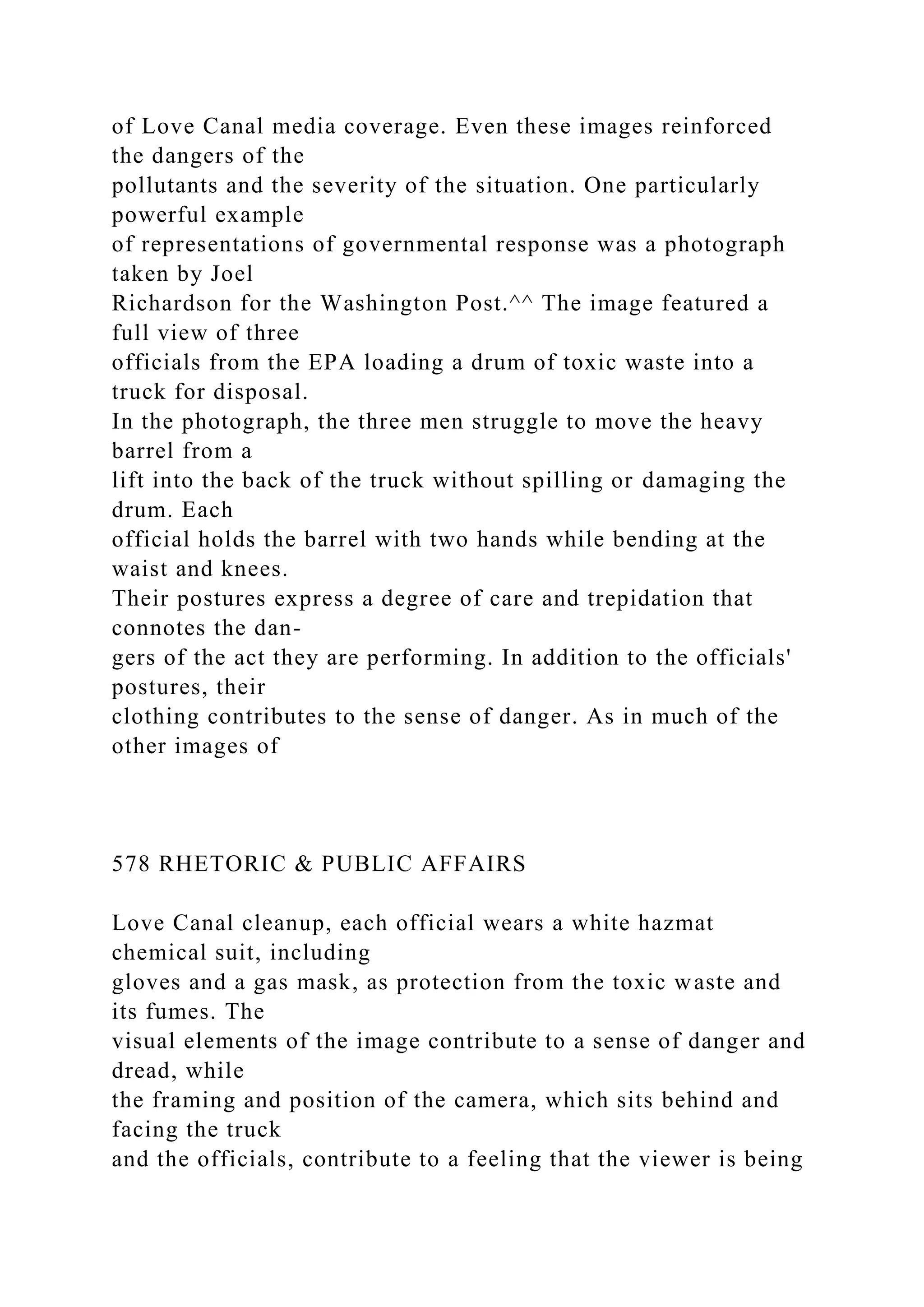 of Love Canal media coverage. Even these images reinforced
the dangers of the
pollutants and the severity of the situation. One particularly
powerful example
of representations of governmental response was a photograph
taken by Joel
Richardson for the Washington Post.^^ The image featured a
full view of three
officials from the EPA loading a drum of toxic waste into a
truck for disposal.
In the photograph, the three men struggle to move the heavy
barrel from a
lift into the back of the truck without spilling or damaging the
drum. Each
official holds the barrel with two hands while bending at the
waist and knees.
Their postures express a degree of care and trepidation that
connotes the dan-
gers of the act they are performing. In addition to the officials'
postures, their
clothing contributes to the sense of danger. As in much of the
other images of
578 RHETORIC & PUBLIC AFFAIRS
Love Canal cleanup, each official wears a white hazmat
chemical suit, including
gloves and a gas mask, as protection from the toxic waste and
its fumes. The
visual elements of the image contribute to a sense of danger and
dread, while
the framing and position of the camera, which sits behind and
facing the truck
and the officials, contribute to a feeling that the viewer is being
 