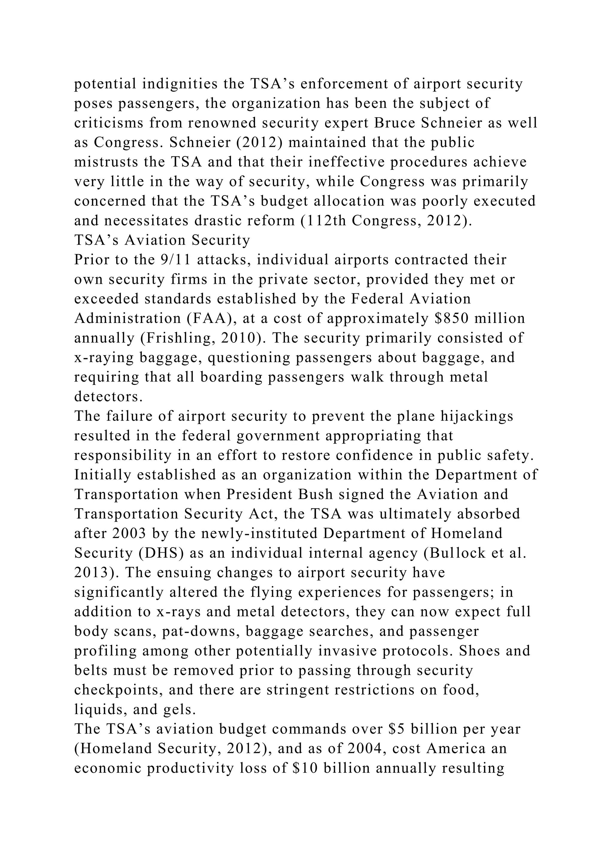 potential indignities the TSA’s enforcement of airport security
poses passengers, the organization has been the subject of
criticisms from renowned security expert Bruce Schneier as well
as Congress. Schneier (2012) maintained that the public
mistrusts the TSA and that their ineffective procedures achieve
very little in the way of security, while Congress was primarily
concerned that the TSA’s budget allocation was poorly executed
and necessitates drastic reform (112th Congress, 2012).
TSA’s Aviation Security
Prior to the 9/11 attacks, individual airports contracted their
own security firms in the private sector, provided they met or
exceeded standards established by the Federal Aviation
Administration (FAA), at a cost of approximately $850 million
annually (Frishling, 2010). The security primarily consisted of
x-raying baggage, questioning passengers about baggage, and
requiring that all boarding passengers walk through metal
detectors.
The failure of airport security to prevent the plane hijackings
resulted in the federal government appropriating that
responsibility in an effort to restore confidence in public safety.
Initially established as an organization within the Department of
Transportation when President Bush signed the Aviation and
Transportation Security Act, the TSA was ultimately absorbed
after 2003 by the newly-instituted Department of Homeland
Security (DHS) as an individual internal agency (Bullock et al.
2013). The ensuing changes to airport security have
significantly altered the flying experiences for passengers; in
addition to x-rays and metal detectors, they can now expect full
body scans, pat-downs, baggage searches, and passenger
profiling among other potentially invasive protocols. Shoes and
belts must be removed prior to passing through security
checkpoints, and there are stringent restrictions on food,
liquids, and gels.
The TSA’s aviation budget commands over $5 billion per year
(Homeland Security, 2012), and as of 2004, cost America an
economic productivity loss of $10 billion annually resulting
 