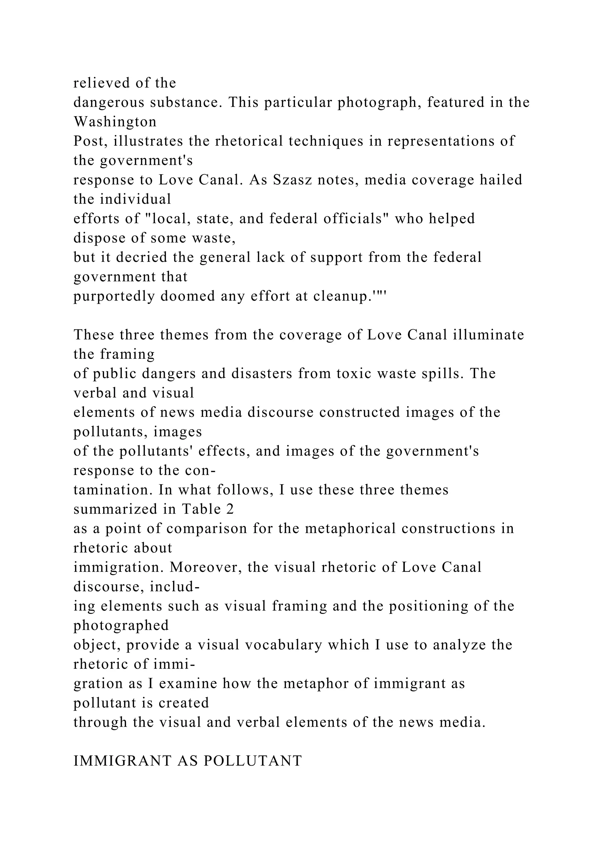 relieved of the
dangerous substance. This particular photograph, featured in the
Washington
Post, illustrates the rhetorical techniques in representations of
the government's
response to Love Canal. As Szasz notes, media coverage hailed
the individual
efforts of "local, state, and federal officials" who helped
dispose of some waste,
but it decried the general lack of support from the federal
government that
purportedly doomed any effort at cleanup.'"'
These three themes from the coverage of Love Canal illuminate
the framing
of public dangers and disasters from toxic waste spills. The
verbal and visual
elements of news media discourse constructed images of the
pollutants, images
of the pollutants' effects, and images of the government's
response to the con-
tamination. In what follows, I use these three themes
summarized in Table 2
as a point of comparison for the metaphorical constructions in
rhetoric about
immigration. Moreover, the visual rhetoric of Love Canal
discourse, includ-
ing elements such as visual framing and the positioning of the
photographed
object, provide a visual vocabulary which I use to analyze the
rhetoric of immi-
gration as I examine how the metaphor of immigrant as
pollutant is created
through the visual and verbal elements of the news media.
IMMIGRANT AS POLLUTANT
 