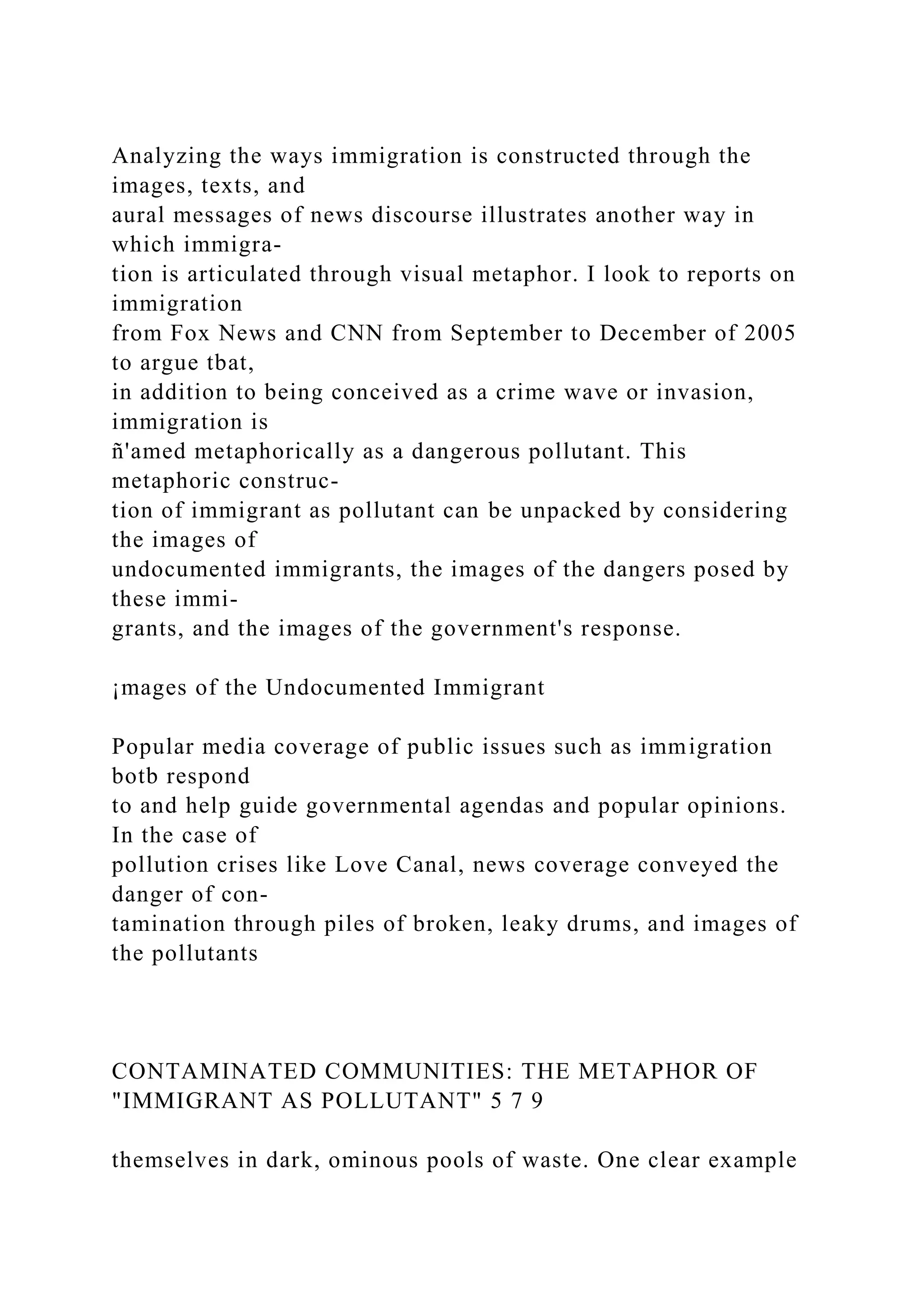 Analyzing the ways immigration is constructed through the
images, texts, and
aural messages of news discourse illustrates another way in
which immigra-
tion is articulated through visual metaphor. I look to reports on
immigration
from Fox News and CNN from September to December of 2005
to argue tbat,
in addition to being conceived as a crime wave or invasion,
immigration is
ñ'amed metaphorically as a dangerous pollutant. This
metaphoric construc-
tion of immigrant as pollutant can be unpacked by considering
the images of
undocumented immigrants, the images of the dangers posed by
these immi-
grants, and the images of the government's response.
¡mages of the Undocumented Immigrant
Popular media coverage of public issues such as immigration
botb respond
to and help guide governmental agendas and popular opinions.
In the case of
pollution crises like Love Canal, news coverage conveyed the
danger of con-
tamination through piles of broken, leaky drums, and images of
the pollutants
CONTAMINATED COMMUNITIES: THE METAPHOR OF
"IMMIGRANT AS POLLUTANT" 5 7 9
themselves in dark, ominous pools of waste. One clear example
 