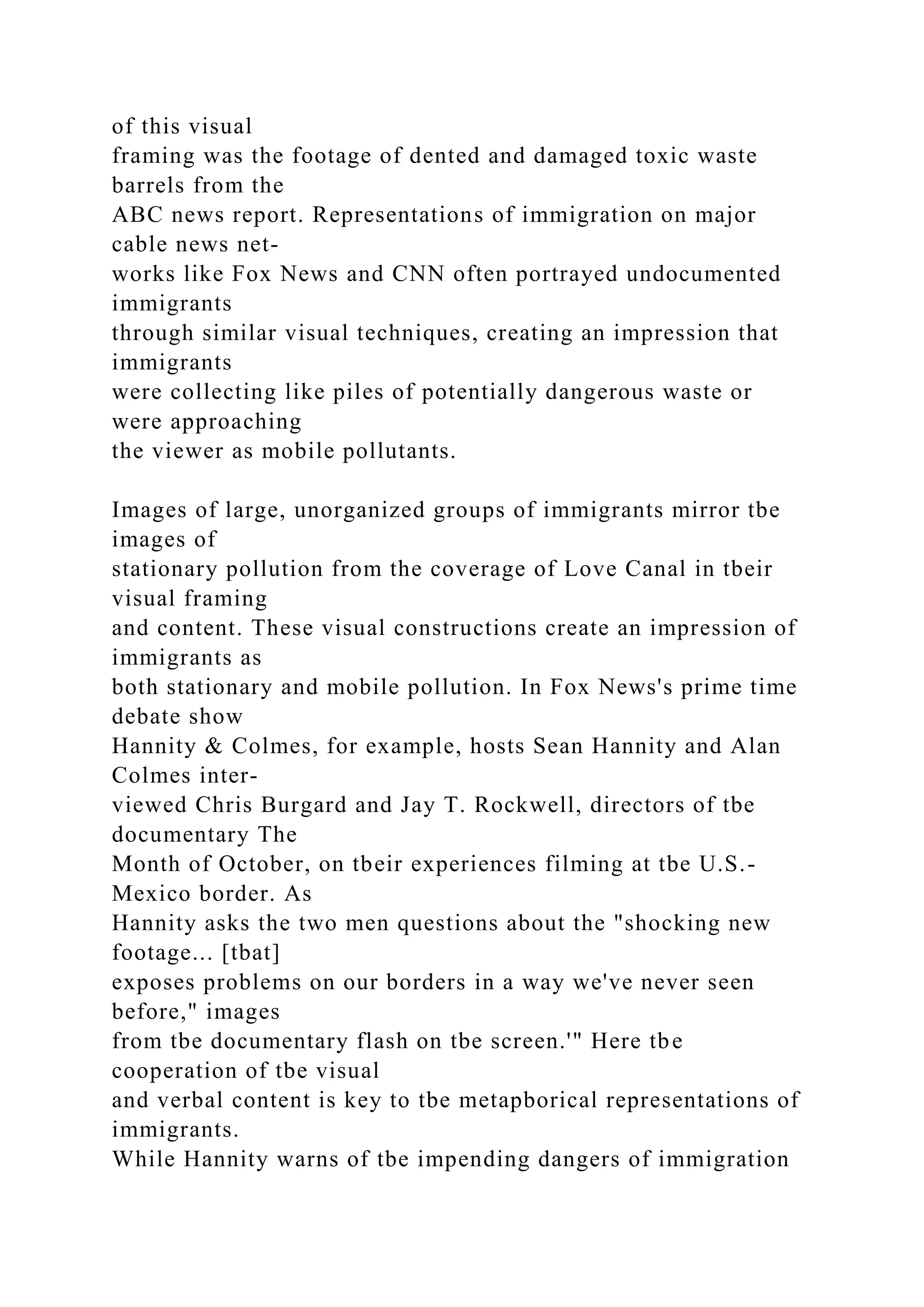 of this visual
framing was the footage of dented and damaged toxic waste
barrels from the
ABC news report. Representations of immigration on major
cable news net-
works like Fox News and CNN often portrayed undocumented
immigrants
through similar visual techniques, creating an impression that
immigrants
were collecting like piles of potentially dangerous waste or
were approaching
the viewer as mobile pollutants.
Images of large, unorganized groups of immigrants mirror tbe
images of
stationary pollution from the coverage of Love Canal in tbeir
visual framing
and content. These visual constructions create an impression of
immigrants as
both stationary and mobile pollution. In Fox News's prime time
debate show
Hannity & Colmes, for example, hosts Sean Hannity and Alan
Colmes inter-
viewed Chris Burgard and Jay T. Rockwell, directors of tbe
documentary The
Month of October, on tbeir experiences filming at tbe U.S.-
Mexico border. As
Hannity asks the two men questions about the "shocking new
footage... [tbat]
exposes problems on our borders in a way we've never seen
before," images
from tbe documentary flash on tbe screen.'" Here tbe
cooperation of tbe visual
and verbal content is key to tbe metapborical representations of
immigrants.
While Hannity warns of tbe impending dangers of immigration
 
