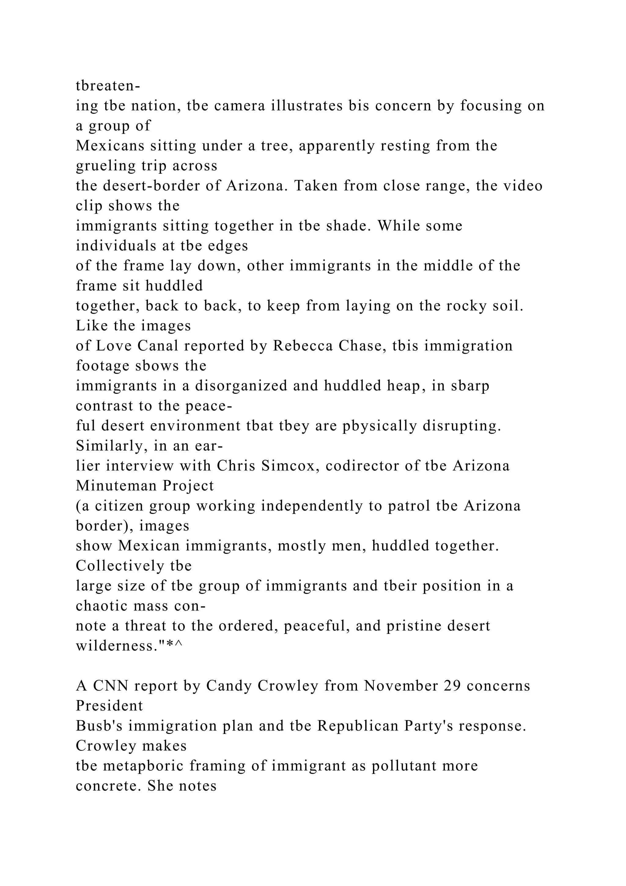 tbreaten-
ing tbe nation, tbe camera illustrates bis concern by focusing on
a group of
Mexicans sitting under a tree, apparently resting from the
grueling trip across
the desert-border of Arizona. Taken from close range, the video
clip shows the
immigrants sitting together in tbe shade. While some
individuals at tbe edges
of the frame lay down, other immigrants in the middle of the
frame sit huddled
together, back to back, to keep from laying on the rocky soil.
Like the images
of Love Canal reported by Rebecca Chase, tbis immigration
footage sbows the
immigrants in a disorganized and huddled heap, in sbarp
contrast to the peace-
ful desert environment tbat tbey are pbysically disrupting.
Similarly, in an ear-
lier interview with Chris Simcox, codirector of tbe Arizona
Minuteman Project
(a citizen group working independently to patrol tbe Arizona
border), images
show Mexican immigrants, mostly men, huddled together.
Collectively tbe
large size of tbe group of immigrants and tbeir position in a
chaotic mass con-
note a threat to the ordered, peaceful, and pristine desert
wilderness."*^
A CNN report by Candy Crowley from November 29 concerns
President
Busb's immigration plan and tbe Republican Party's response.
Crowley makes
tbe metapboric framing of immigrant as pollutant more
concrete. She notes
 