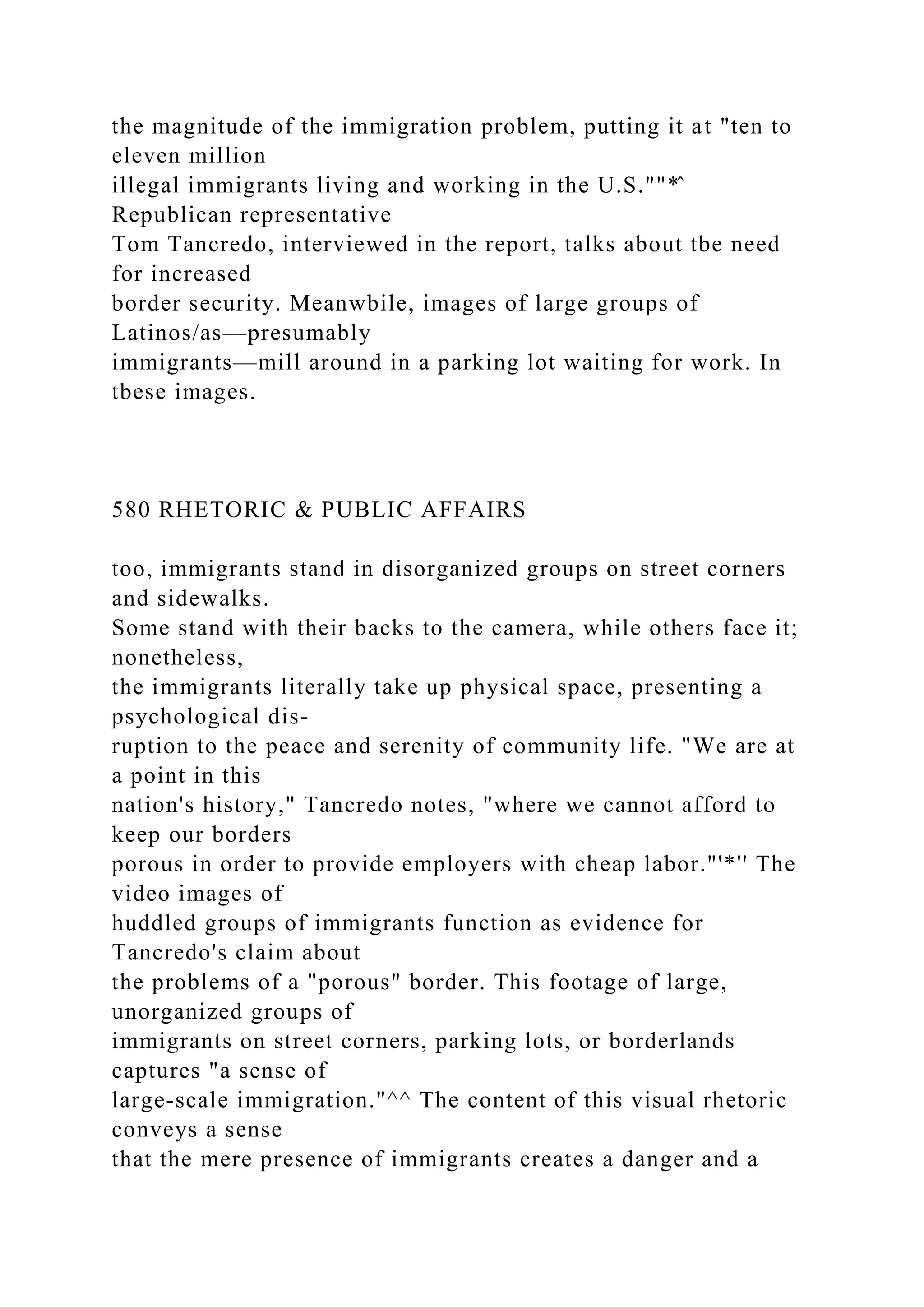 the magnitude of the immigration problem, putting it at "ten to
eleven million
illegal immigrants living and working in the U.S.""*̂
Republican representative
Tom Tancredo, interviewed in the report, talks about tbe need
for increased
border security. Meanwbile, images of large groups of
Latinos/as—presumably
immigrants—mill around in a parking lot waiting for work. In
tbese images.
580 RHETORIC & PUBLIC AFFAIRS
too, immigrants stand in disorganized groups on street corners
and sidewalks.
Some stand with their backs to the camera, while others face it;
nonetheless,
the immigrants literally take up physical space, presenting a
psychological dis-
ruption to the peace and serenity of community life. "We are at
a point in this
nation's history," Tancredo notes, "where we cannot afford to
keep our borders
porous in order to provide employers with cheap labor."'*'' The
video images of
huddled groups of immigrants function as evidence for
Tancredo's claim about
the problems of a "porous" border. This footage of large,
unorganized groups of
immigrants on street corners, parking lots, or borderlands
captures "a sense of
large-scale immigration."^^ The content of this visual rhetoric
conveys a sense
that the mere presence of immigrants creates a danger and a
 