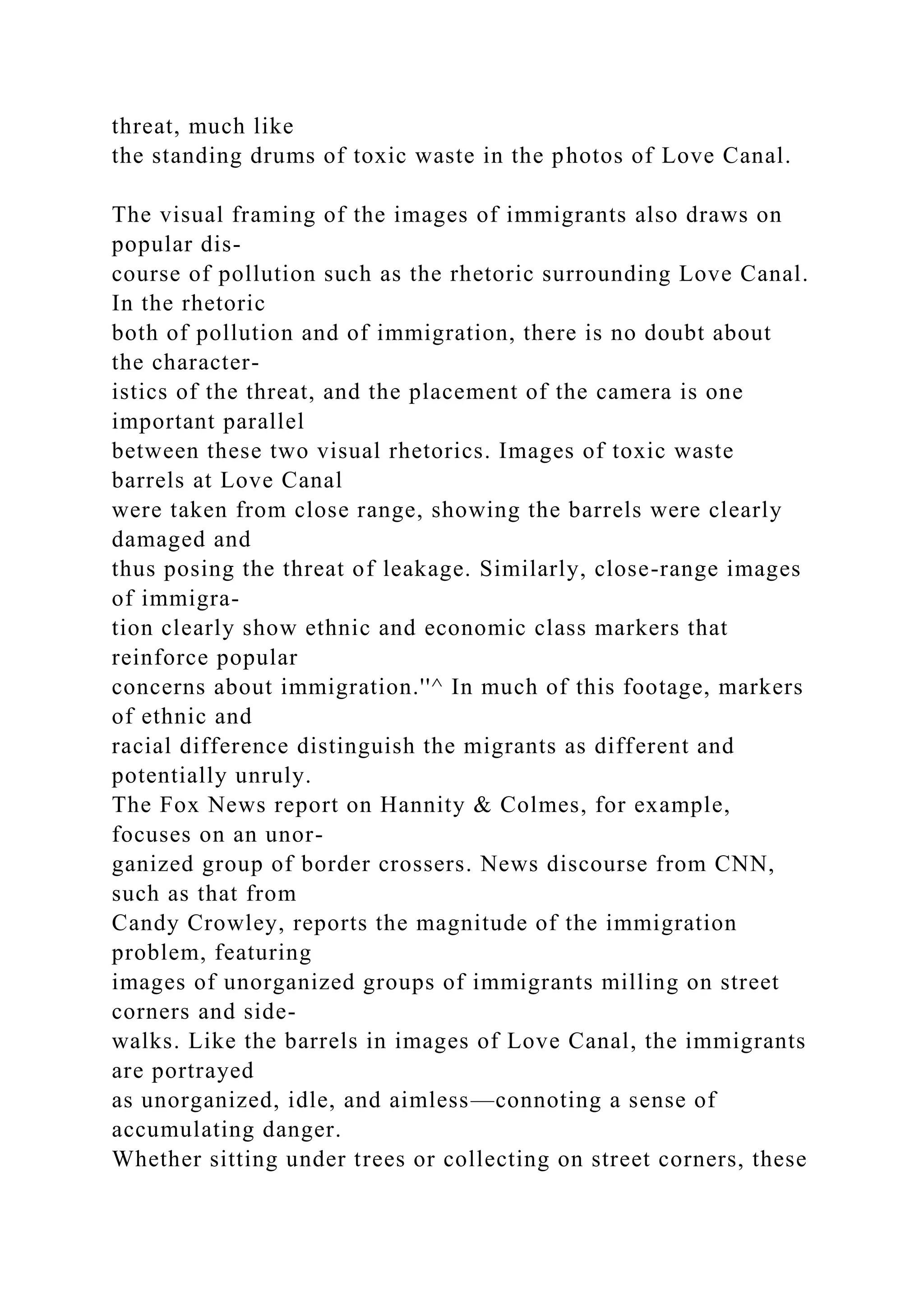 threat, much like
the standing drums of toxic waste in the photos of Love Canal.
The visual framing of the images of immigrants also draws on
popular dis-
course of pollution such as the rhetoric surrounding Love Canal.
In the rhetoric
both of pollution and of immigration, there is no doubt about
the character-
istics of the threat, and the placement of the camera is one
important parallel
between these two visual rhetorics. Images of toxic waste
barrels at Love Canal
were taken from close range, showing the barrels were clearly
damaged and
thus posing the threat of leakage. Similarly, close-range images
of immigra-
tion clearly show ethnic and economic class markers that
reinforce popular
concerns about immigration.''^ In much of this footage, markers
of ethnic and
racial difference distinguish the migrants as different and
potentially unruly.
The Fox News report on Hannity & Colmes, for example,
focuses on an unor-
ganized group of border crossers. News discourse from CNN,
such as that from
Candy Crowley, reports the magnitude of the immigration
problem, featuring
images of unorganized groups of immigrants milling on street
corners and side-
walks. Like the barrels in images of Love Canal, the immigrants
are portrayed
as unorganized, idle, and aimless—connoting a sense of
accumulating danger.
Whether sitting under trees or collecting on street corners, these
 