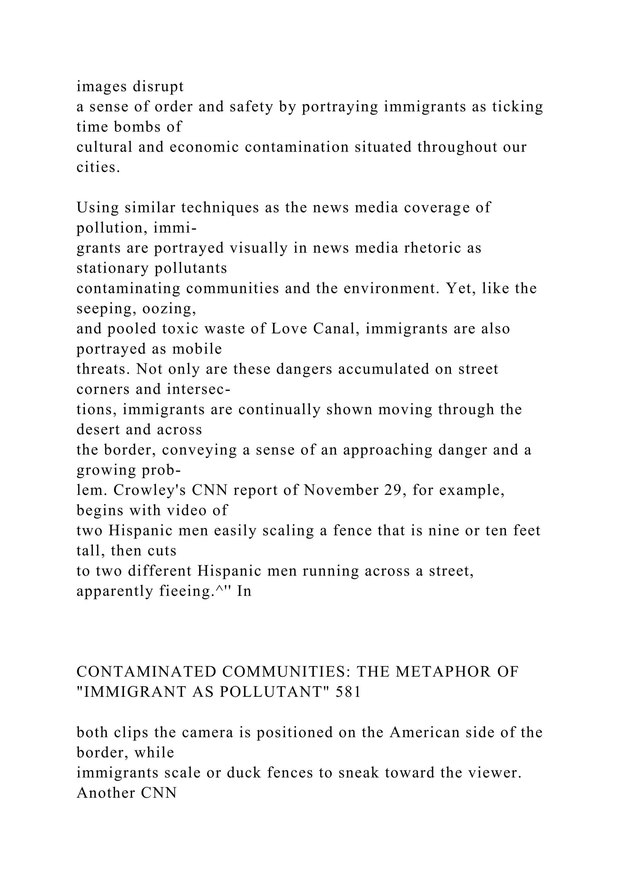 images disrupt
a sense of order and safety by portraying immigrants as ticking
time bombs of
cultural and economic contamination situated throughout our
cities.
Using similar techniques as the news media coverage of
pollution, immi-
grants are portrayed visually in news media rhetoric as
stationary pollutants
contaminating communities and the environment. Yet, like the
seeping, oozing,
and pooled toxic waste of Love Canal, immigrants are also
portrayed as mobile
threats. Not only are these dangers accumulated on street
corners and intersec-
tions, immigrants are continually shown moving through the
desert and across
the border, conveying a sense of an approaching danger and a
growing prob-
lem. Crowley's CNN report of November 29, for example,
begins with video of
two Hispanic men easily scaling a fence that is nine or ten feet
tall, then cuts
to two different Hispanic men running across a street,
apparently fieeing.^'' In
CONTAMINATED COMMUNITIES: THE METAPHOR OF
"IMMIGRANT AS POLLUTANT" 581
both clips the camera is positioned on the American side of the
border, while
immigrants scale or duck fences to sneak toward the viewer.
Another CNN
 