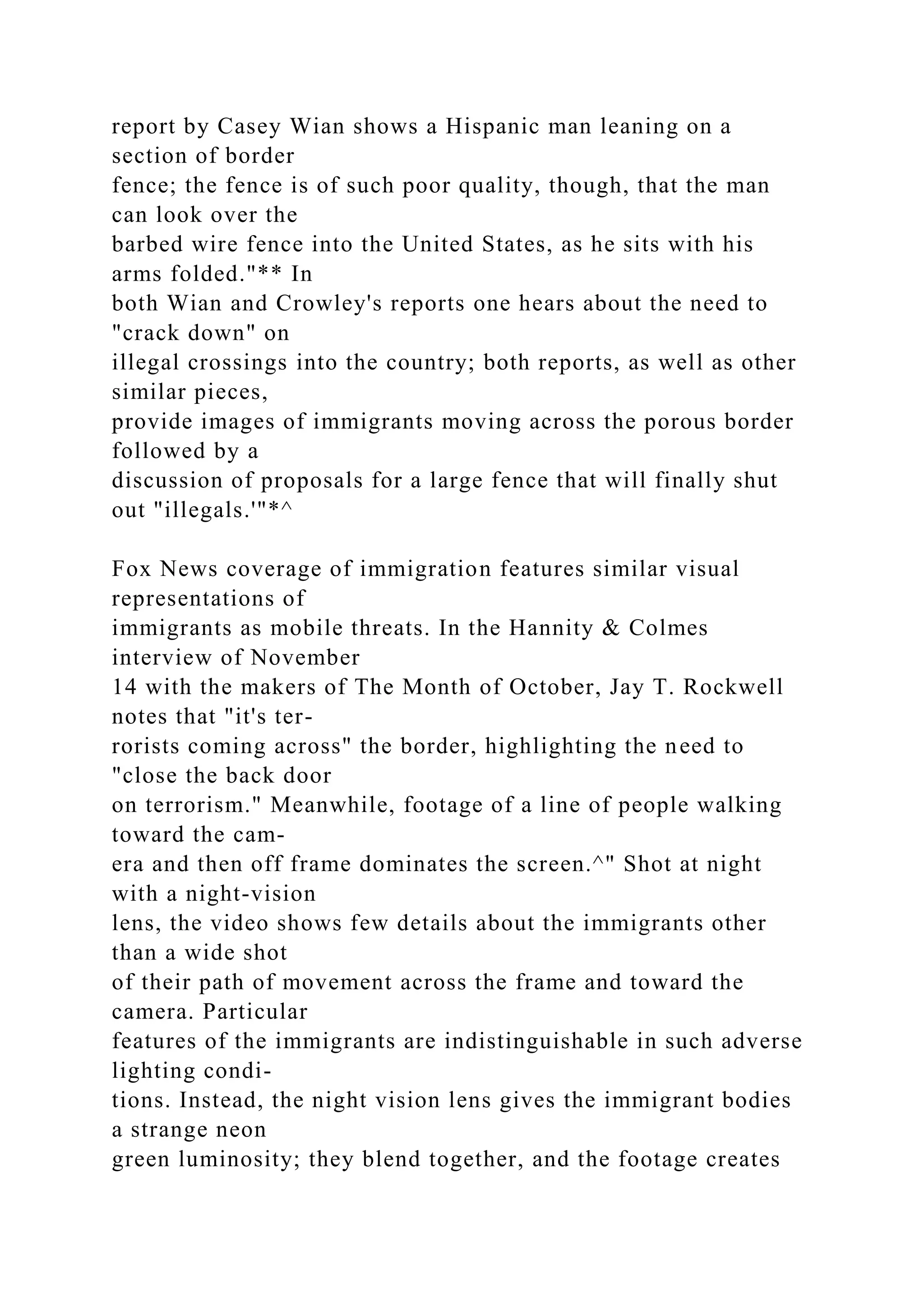 report by Casey Wian shows a Hispanic man leaning on a
section of border
fence; the fence is of such poor quality, though, that the man
can look over the
barbed wire fence into the United States, as he sits with his
arms folded."** In
both Wian and Crowley's reports one hears about the need to
"crack down" on
illegal crossings into the country; both reports, as well as other
similar pieces,
provide images of immigrants moving across the porous border
followed by a
discussion of proposals for a large fence that will finally shut
out "illegals.'"*^
Fox News coverage of immigration features similar visual
representations of
immigrants as mobile threats. In the Hannity & Colmes
interview of November
14 with the makers of The Month of October, Jay T. Rockwell
notes that "it's ter-
rorists coming across" the border, highlighting the need to
"close the back door
on terrorism." Meanwhile, footage of a line of people walking
toward the cam-
era and then off frame dominates the screen.^" Shot at night
with a night-vision
lens, the video shows few details about the immigrants other
than a wide shot
of their path of movement across the frame and toward the
camera. Particular
features of the immigrants are indistinguishable in such adverse
lighting condi-
tions. Instead, the night vision lens gives the immigrant bodies
a strange neon
green luminosity; they blend together, and the footage creates
 
