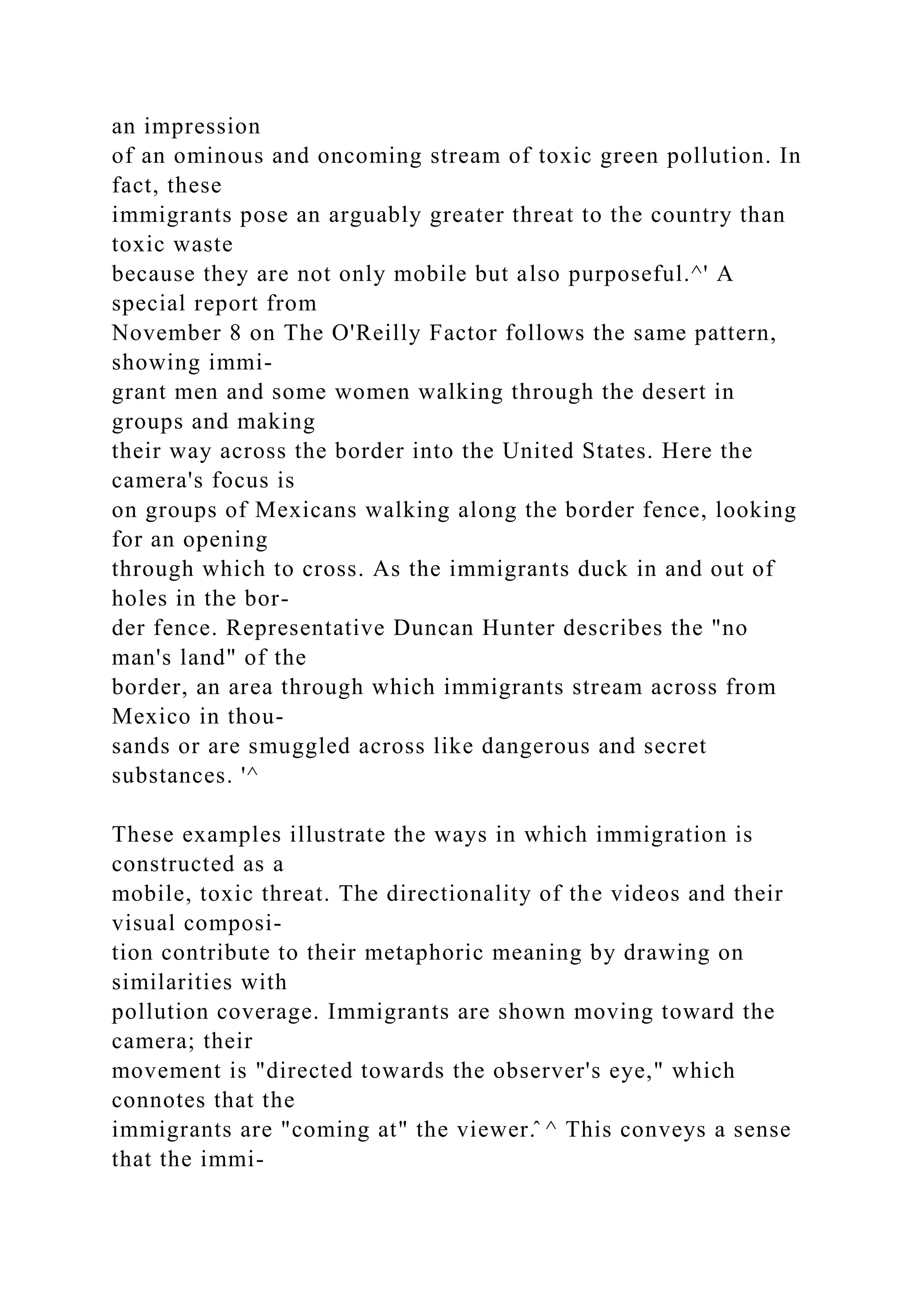 an impression
of an ominous and oncoming stream of toxic green pollution. In
fact, these
immigrants pose an arguably greater threat to the country than
toxic waste
because they are not only mobile but also purposeful.^' A
special report from
November 8 on The O'Reilly Factor follows the same pattern,
showing immi-
grant men and some women walking through the desert in
groups and making
their way across the border into the United States. Here the
camera's focus is
on groups of Mexicans walking along the border fence, looking
for an opening
through which to cross. As the immigrants duck in and out of
holes in the bor-
der fence. Representative Duncan Hunter describes the "no
man's land" of the
border, an area through which immigrants stream across from
Mexico in thou-
sands or are smuggled across like dangerous and secret
substances. '^
These examples illustrate the ways in which immigration is
constructed as a
mobile, toxic threat. The directionality of the videos and their
visual composi-
tion contribute to their metaphoric meaning by drawing on
similarities with
pollution coverage. Immigrants are shown moving toward the
camera; their
movement is "directed towards the observer's eye," which
connotes that the
immigrants are "coming at" the viewer.̂ ^ This conveys a sense
that the immi-
 