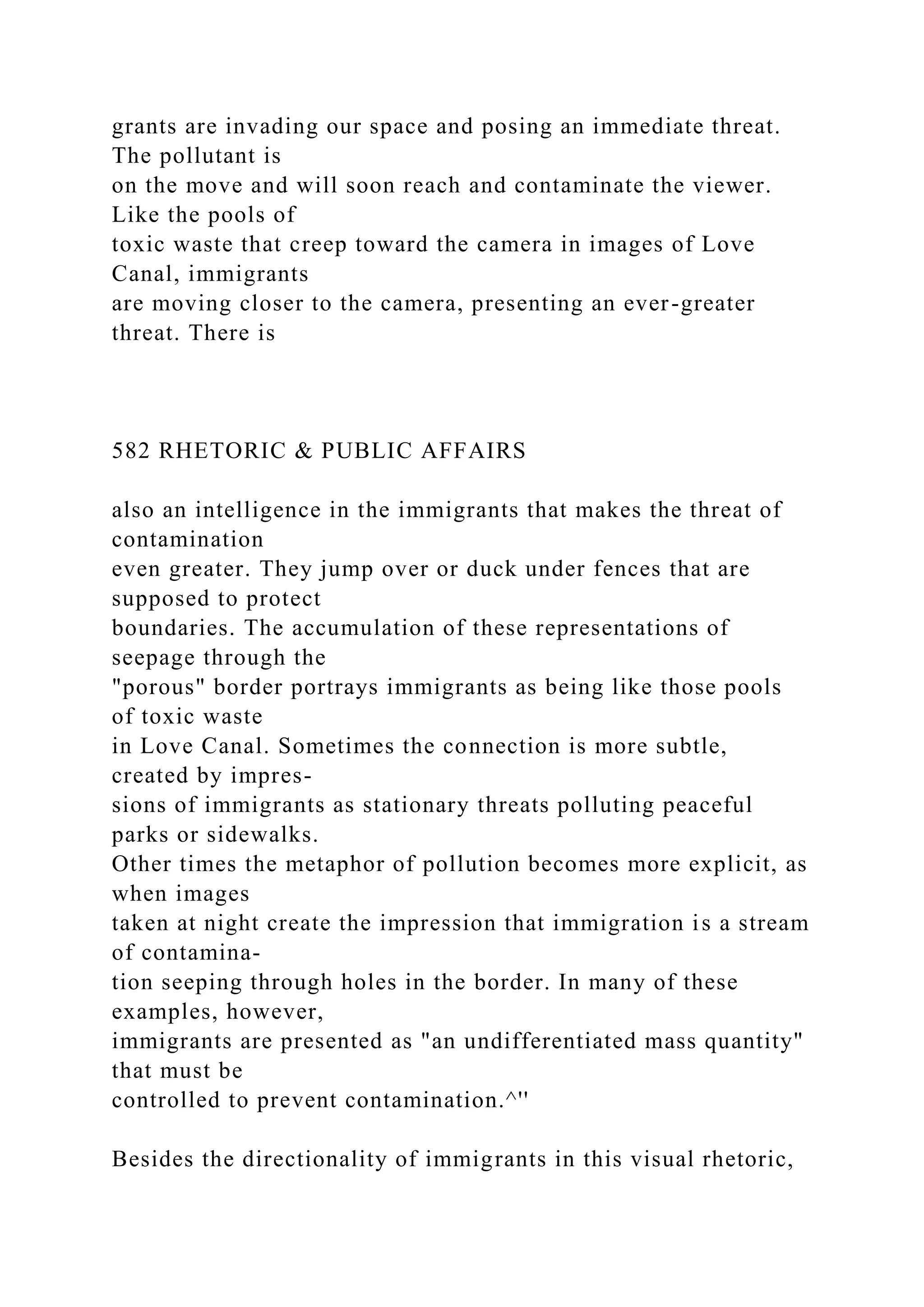 grants are invading our space and posing an immediate threat.
The pollutant is
on the move and will soon reach and contaminate the viewer.
Like the pools of
toxic waste that creep toward the camera in images of Love
Canal, immigrants
are moving closer to the camera, presenting an ever-greater
threat. There is
582 RHETORIC & PUBLIC AFFAIRS
also an intelligence in the immigrants that makes the threat of
contamination
even greater. They jump over or duck under fences that are
supposed to protect
boundaries. The accumulation of these representations of
seepage through the
"porous" border portrays immigrants as being like those pools
of toxic waste
in Love Canal. Sometimes the connection is more subtle,
created by impres-
sions of immigrants as stationary threats polluting peaceful
parks or sidewalks.
Other times the metaphor of pollution becomes more explicit, as
when images
taken at night create the impression that immigration is a stream
of contamina-
tion seeping through holes in the border. In many of these
examples, however,
immigrants are presented as "an undifferentiated mass quantity"
that must be
controlled to prevent contamination.^''
Besides the directionality of immigrants in this visual rhetoric,
 