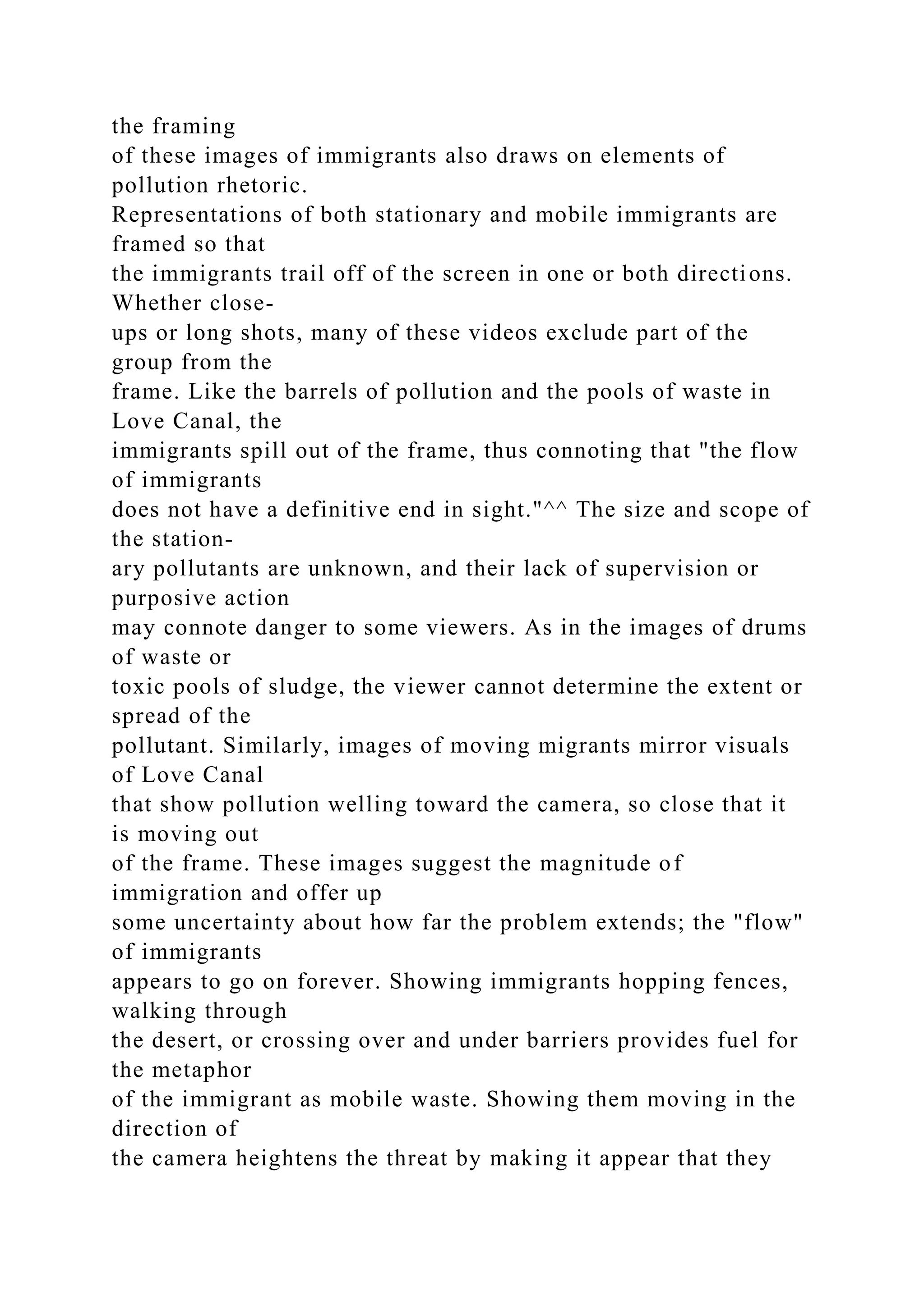 the framing
of these images of immigrants also draws on elements of
pollution rhetoric.
Representations of both stationary and mobile immigrants are
framed so that
the immigrants trail off of the screen in one or both directions.
Whether close-
ups or long shots, many of these videos exclude part of the
group from the
frame. Like the barrels of pollution and the pools of waste in
Love Canal, the
immigrants spill out of the frame, thus connoting that "the flow
of immigrants
does not have a definitive end in sight."^^ The size and scope of
the station-
ary pollutants are unknown, and their lack of supervision or
purposive action
may connote danger to some viewers. As in the images of drums
of waste or
toxic pools of sludge, the viewer cannot determine the extent or
spread of the
pollutant. Similarly, images of moving migrants mirror visuals
of Love Canal
that show pollution welling toward the camera, so close that it
is moving out
of the frame. These images suggest the magnitude of
immigration and offer up
some uncertainty about how far the problem extends; the "flow"
of immigrants
appears to go on forever. Showing immigrants hopping fences,
walking through
the desert, or crossing over and under barriers provides fuel for
the metaphor
of the immigrant as mobile waste. Showing them moving in the
direction of
the camera heightens the threat by making it appear that they
 