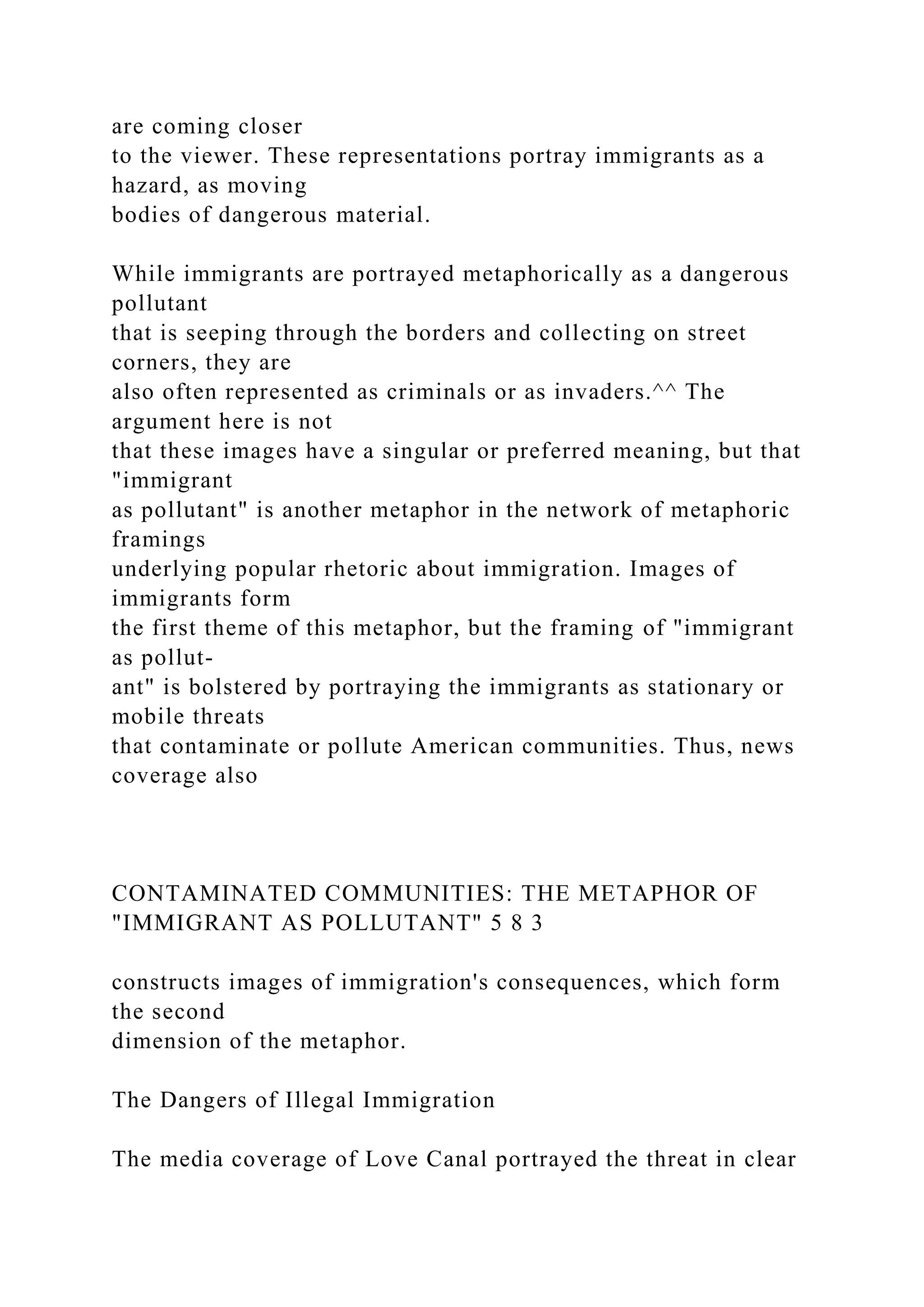 are coming closer
to the viewer. These representations portray immigrants as a
hazard, as moving
bodies of dangerous material.
While immigrants are portrayed metaphorically as a dangerous
pollutant
that is seeping through the borders and collecting on street
corners, they are
also often represented as criminals or as invaders.^^ The
argument here is not
that these images have a singular or preferred meaning, but that
"immigrant
as pollutant" is another metaphor in the network of metaphoric
framings
underlying popular rhetoric about immigration. Images of
immigrants form
the first theme of this metaphor, but the framing of "immigrant
as pollut-
ant" is bolstered by portraying the immigrants as stationary or
mobile threats
that contaminate or pollute American communities. Thus, news
coverage also
CONTAMINATED COMMUNITIES: THE METAPHOR OF
"IMMIGRANT AS POLLUTANT" 5 8 3
constructs images of immigration's consequences, which form
the second
dimension of the metaphor.
The Dangers of Illegal Immigration
The media coverage of Love Canal portrayed the threat in clear
 