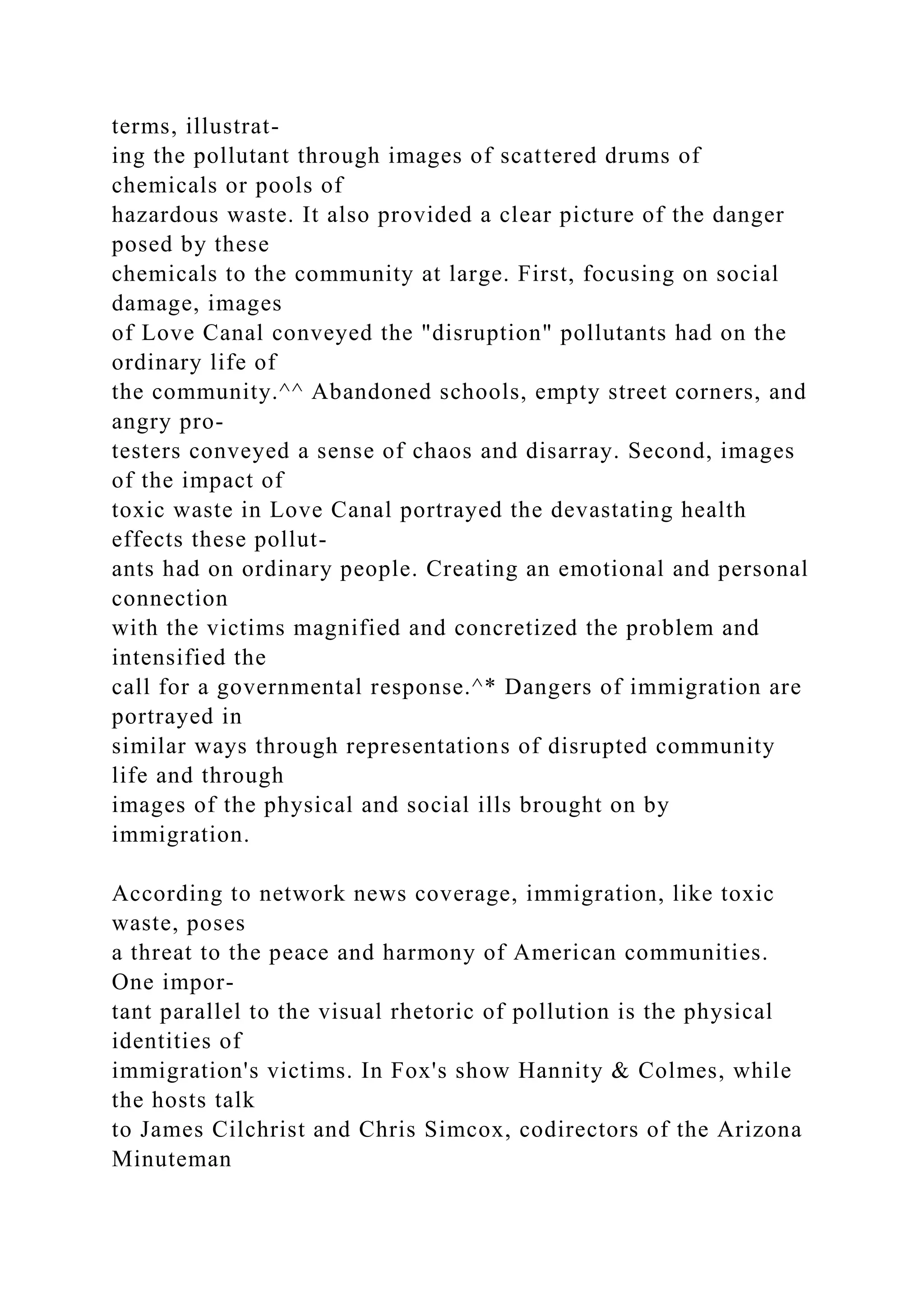 terms, illustrat-
ing the pollutant through images of scattered drums of
chemicals or pools of
hazardous waste. It also provided a clear picture of the danger
posed by these
chemicals to the community at large. First, focusing on social
damage, images
of Love Canal conveyed the "disruption" pollutants had on the
ordinary life of
the community.^^ Abandoned schools, empty street corners, and
angry pro-
testers conveyed a sense of chaos and disarray. Second, images
of the impact of
toxic waste in Love Canal portrayed the devastating health
effects these pollut-
ants had on ordinary people. Creating an emotional and personal
connection
with the victims magnified and concretized the problem and
intensified the
call for a governmental response.^* Dangers of immigration are
portrayed in
similar ways through representations of disrupted community
life and through
images of the physical and social ills brought on by
immigration.
According to network news coverage, immigration, like toxic
waste, poses
a threat to the peace and harmony of American communities.
One impor-
tant parallel to the visual rhetoric of pollution is the physical
identities of
immigration's victims. In Fox's show Hannity & Colmes, while
the hosts talk
to James Cilchrist and Chris Simcox, codirectors of the Arizona
Minuteman
 