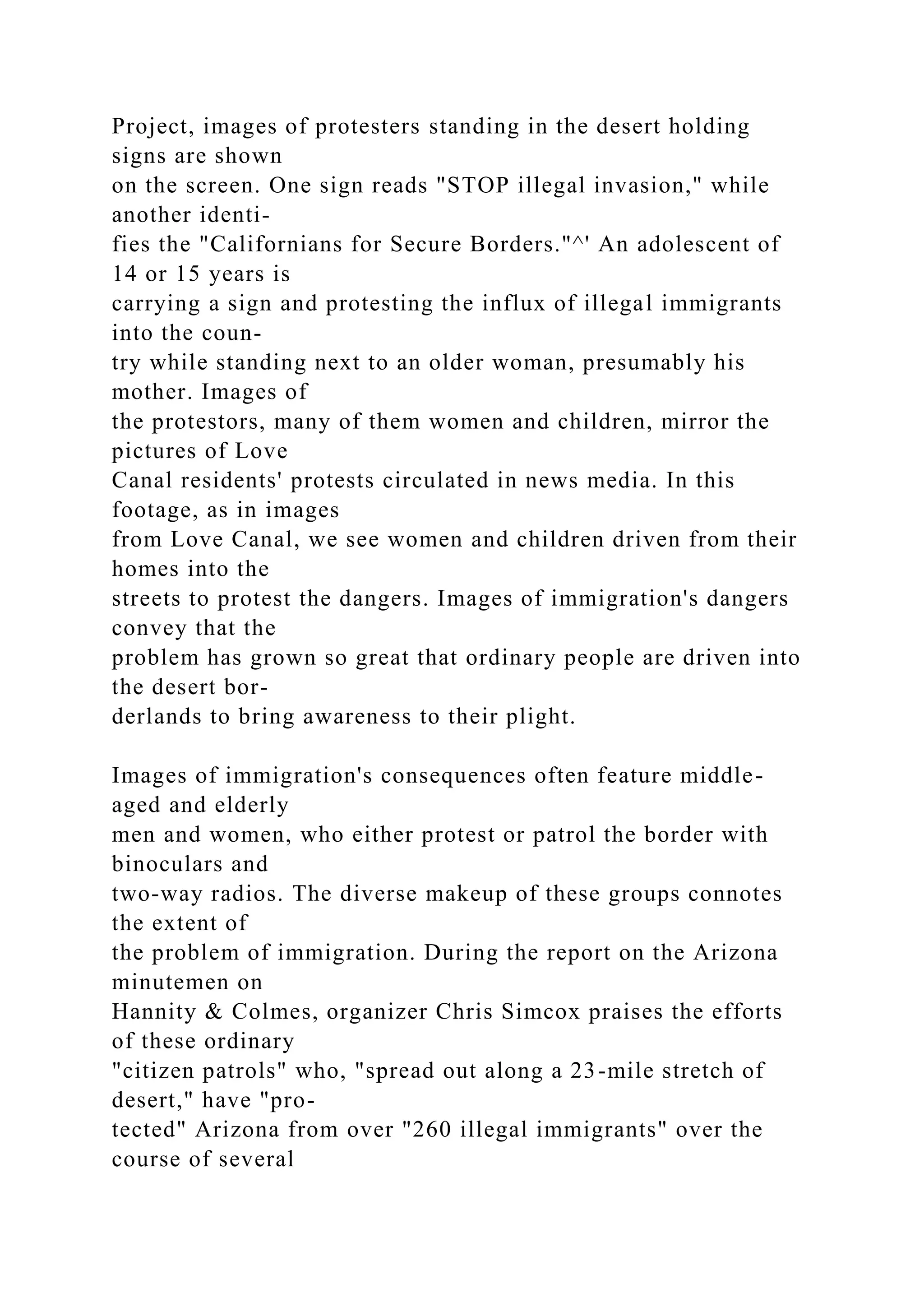 Project, images of protesters standing in the desert holding
signs are shown
on the screen. One sign reads "STOP illegal invasion," while
another identi-
fies the "Californians for Secure Borders."^' An adolescent of
14 or 15 years is
carrying a sign and protesting the influx of illegal immigrants
into the coun-
try while standing next to an older woman, presumably his
mother. Images of
the protestors, many of them women and children, mirror the
pictures of Love
Canal residents' protests circulated in news media. In this
footage, as in images
from Love Canal, we see women and children driven from their
homes into the
streets to protest the dangers. Images of immigration's dangers
convey that the
problem has grown so great that ordinary people are driven into
the desert bor-
derlands to bring awareness to their plight.
Images of immigration's consequences often feature middle-
aged and elderly
men and women, who either protest or patrol the border with
binoculars and
two-way radios. The diverse makeup of these groups connotes
the extent of
the problem of immigration. During the report on the Arizona
minutemen on
Hannity & Colmes, organizer Chris Simcox praises the efforts
of these ordinary
"citizen patrols" who, "spread out along a 23-mile stretch of
desert," have "pro-
tected" Arizona from over "260 illegal immigrants" over the
course of several
 