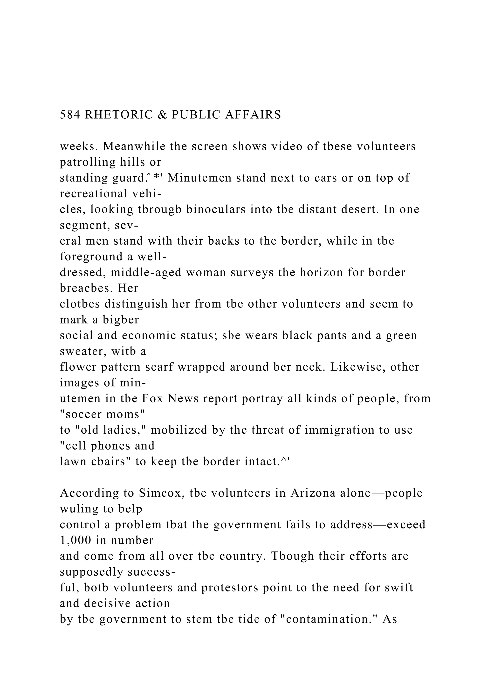 584 RHETORIC & PUBLIC AFFAIRS
weeks. Meanwhile the screen shows video of tbese volunteers
patrolling hills or
standing guard.̂ *' Minutemen stand next to cars or on top of
recreational vehi-
cles, looking tbrougb binoculars into tbe distant desert. In one
segment, sev-
eral men stand with their backs to the border, while in tbe
foreground a well-
dressed, middle-aged woman surveys the horizon for border
breacbes. Her
clotbes distinguish her from tbe other volunteers and seem to
mark a bigber
social and economic status; sbe wears black pants and a green
sweater, witb a
flower pattern scarf wrapped around ber neck. Likewise, other
images of min-
utemen in tbe Fox News report portray all kinds of people, from
"soccer moms"
to "old ladies," mobilized by the threat of immigration to use
"cell phones and
lawn cbairs" to keep tbe border intact.^'
According to Simcox, tbe volunteers in Arizona alone—people
wuling to belp
control a problem tbat the government fails to address—exceed
1,000 in number
and come from all over tbe country. Tbough their efforts are
supposedly success-
ful, botb volunteers and protestors point to the need for swift
and decisive action
by tbe government to stem tbe tide of "contamination." As
 