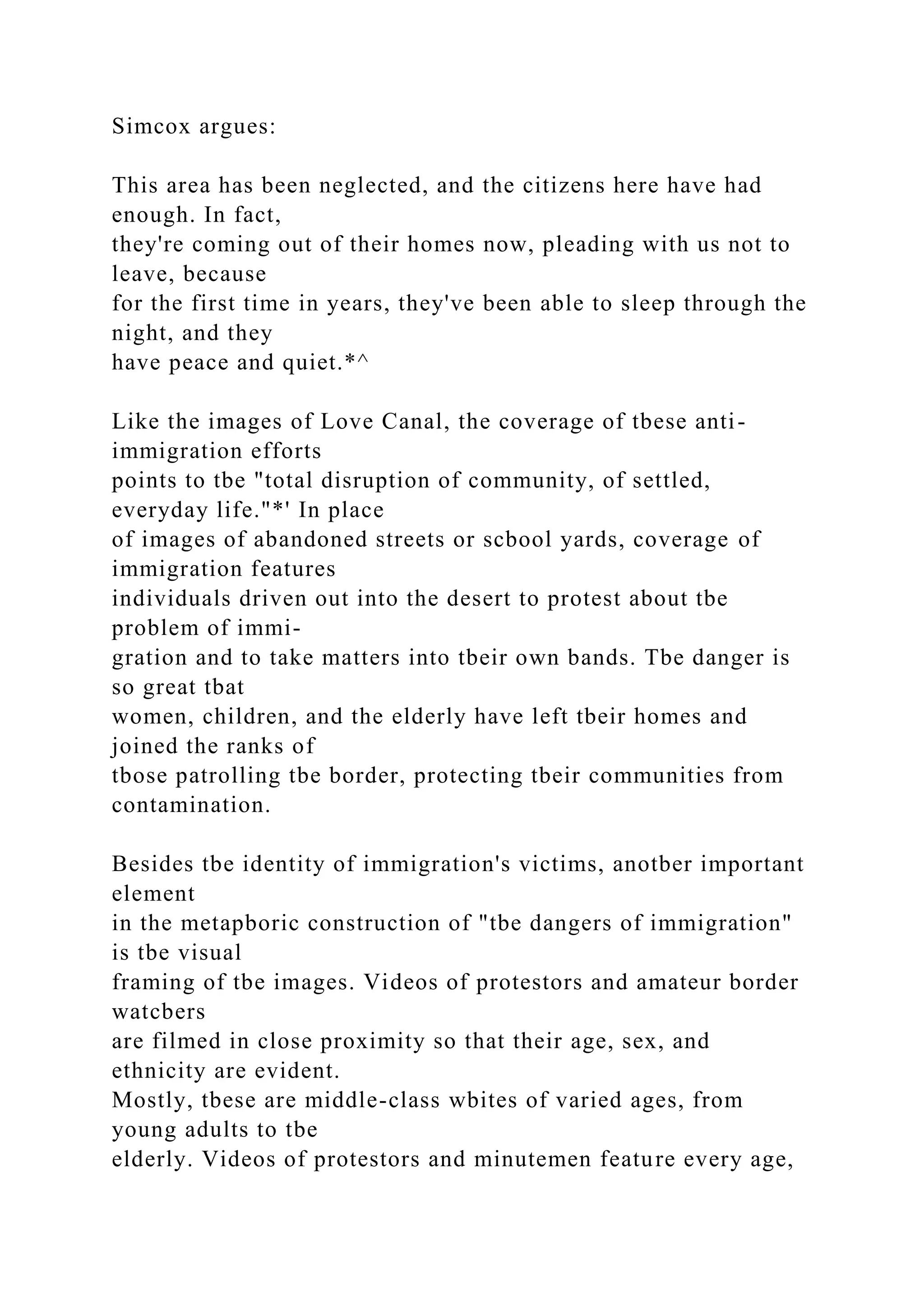 Simcox argues:
This area has been neglected, and the citizens here have had
enough. In fact,
they're coming out of their homes now, pleading with us not to
leave, because
for the first time in years, they've been able to sleep through the
night, and they
have peace and quiet.*^
Like the images of Love Canal, the coverage of tbese anti-
immigration efforts
points to tbe "total disruption of community, of settled,
everyday life."*' In place
of images of abandoned streets or scbool yards, coverage of
immigration features
individuals driven out into the desert to protest about tbe
problem of immi-
gration and to take matters into tbeir own bands. Tbe danger is
so great tbat
women, children, and the elderly have left tbeir homes and
joined the ranks of
tbose patrolling tbe border, protecting tbeir communities from
contamination.
Besides tbe identity of immigration's victims, anotber important
element
in the metapboric construction of "tbe dangers of immigration"
is tbe visual
framing of tbe images. Videos of protestors and amateur border
watcbers
are filmed in close proximity so that their age, sex, and
ethnicity are evident.
Mostly, tbese are middle-class wbites of varied ages, from
young adults to tbe
elderly. Videos of protestors and minutemen feature every age,
 