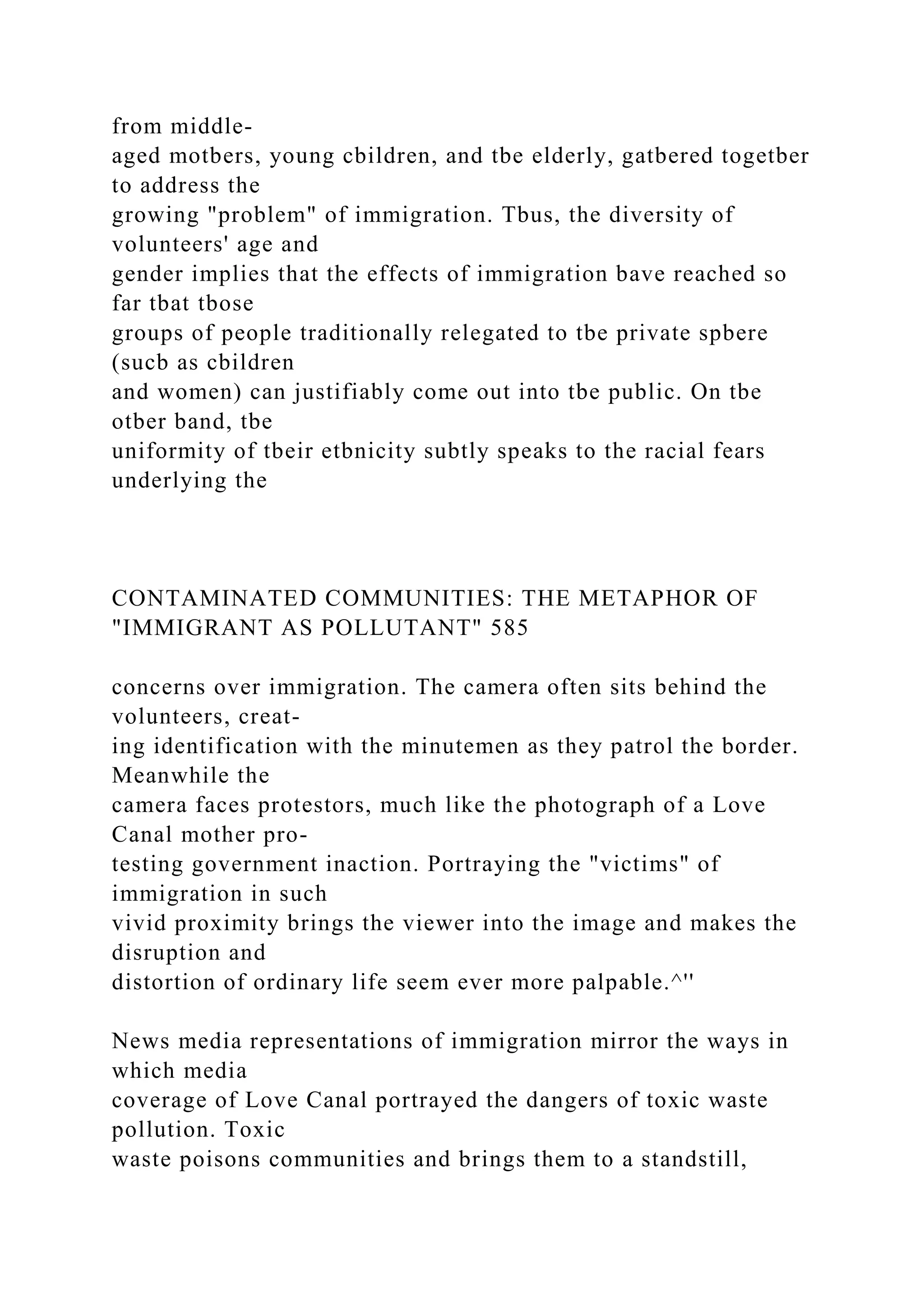 from middle-
aged motbers, young cbildren, and tbe elderly, gatbered togetber
to address the
growing "problem" of immigration. Tbus, the diversity of
volunteers' age and
gender implies that the effects of immigration bave reached so
far tbat tbose
groups of people traditionally relegated to tbe private spbere
(sucb as cbildren
and women) can justifiably come out into tbe public. On tbe
otber band, tbe
uniformity of tbeir etbnicity subtly speaks to the racial fears
underlying the
CONTAMINATED COMMUNITIES: THE METAPHOR OF
"IMMIGRANT AS POLLUTANT" 585
concerns over immigration. The camera often sits behind the
volunteers, creat-
ing identification with the minutemen as they patrol the border.
Meanwhile the
camera faces protestors, much like the photograph of a Love
Canal mother pro-
testing government inaction. Portraying the "victims" of
immigration in such
vivid proximity brings the viewer into the image and makes the
disruption and
distortion of ordinary life seem ever more palpable.^''
News media representations of immigration mirror the ways in
which media
coverage of Love Canal portrayed the dangers of toxic waste
pollution. Toxic
waste poisons communities and brings them to a standstill,
 