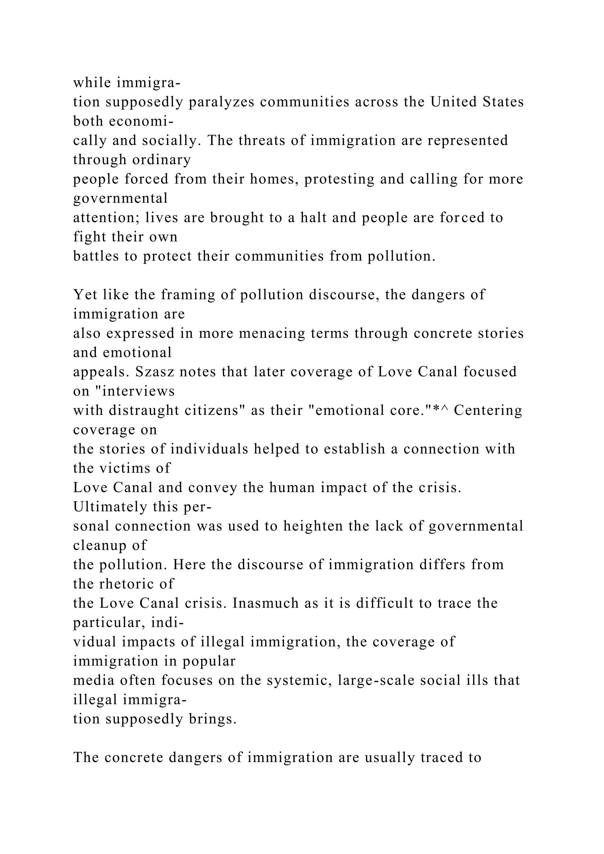 while immigra-
tion supposedly paralyzes communities across the United States
both economi-
cally and socially. The threats of immigration are represented
through ordinary
people forced from their homes, protesting and calling for more
governmental
attention; lives are brought to a halt and people are forced to
fight their own
battles to protect their communities from pollution.
Yet like the framing of pollution discourse, the dangers of
immigration are
also expressed in more menacing terms through concrete stories
and emotional
appeals. Szasz notes that later coverage of Love Canal focused
on "interviews
with distraught citizens" as their "emotional core."*^ Centering
coverage on
the stories of individuals helped to establish a connection with
the victims of
Love Canal and convey the human impact of the crisis.
Ultimately this per-
sonal connection was used to heighten the lack of governmental
cleanup of
the pollution. Here the discourse of immigration differs from
the rhetoric of
the Love Canal crisis. Inasmuch as it is difficult to trace the
particular, indi-
vidual impacts of illegal immigration, the coverage of
immigration in popular
media often focuses on the systemic, large-scale social ills that
illegal immigra-
tion supposedly brings.
The concrete dangers of immigration are usually traced to
 