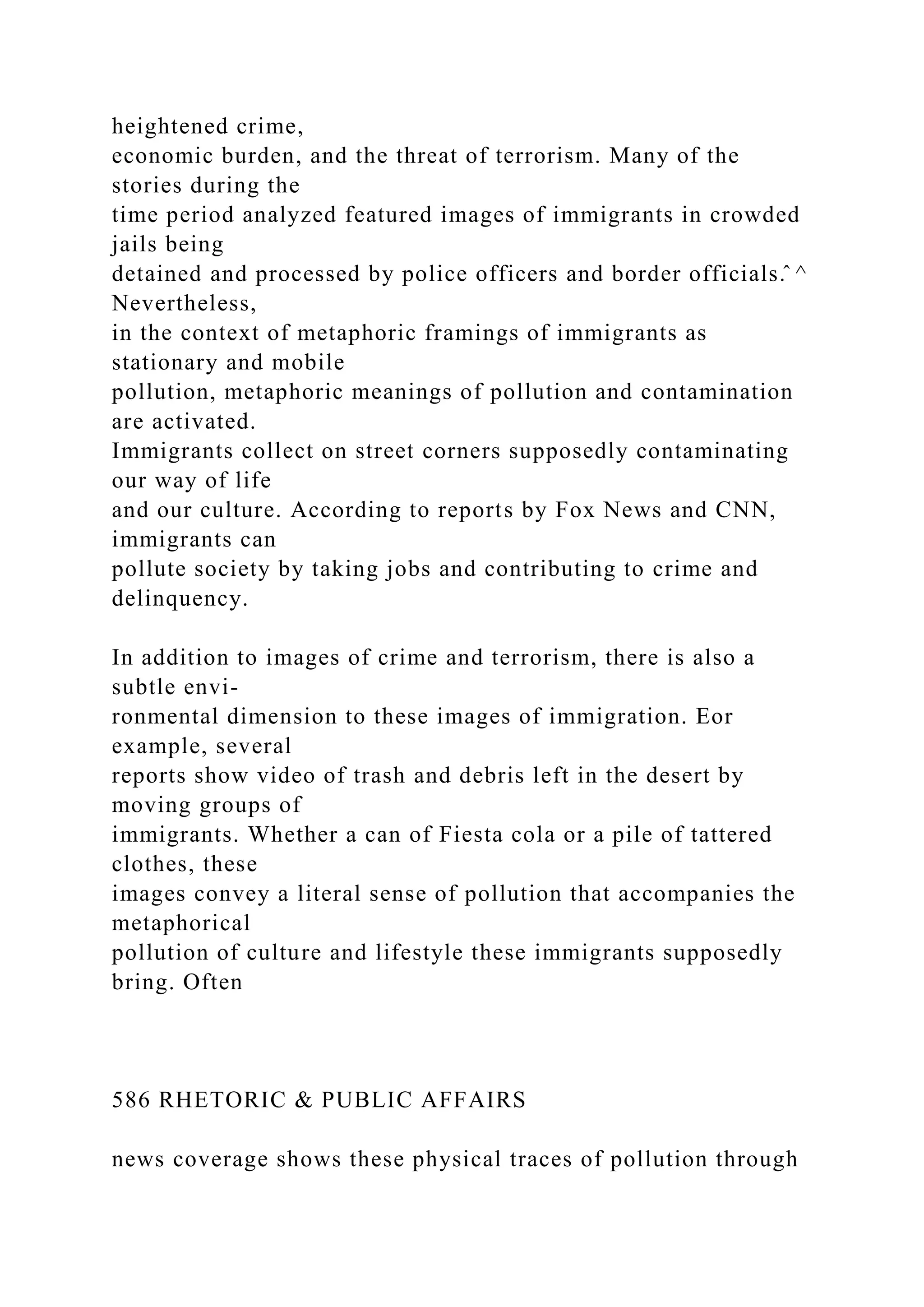 heightened crime,
economic burden, and the threat of terrorism. Many of the
stories during the
time period analyzed featured images of immigrants in crowded
jails being
detained and processed by police officers and border officials.̂ ^
Nevertheless,
in the context of metaphoric framings of immigrants as
stationary and mobile
pollution, metaphoric meanings of pollution and contamination
are activated.
Immigrants collect on street corners supposedly contaminating
our way of life
and our culture. According to reports by Fox News and CNN,
immigrants can
pollute society by taking jobs and contributing to crime and
delinquency.
In addition to images of crime and terrorism, there is also a
subtle envi-
ronmental dimension to these images of immigration. Eor
example, several
reports show video of trash and debris left in the desert by
moving groups of
immigrants. Whether a can of Fiesta cola or a pile of tattered
clothes, these
images convey a literal sense of pollution that accompanies the
metaphorical
pollution of culture and lifestyle these immigrants supposedly
bring. Often
586 RHETORIC & PUBLIC AFFAIRS
news coverage shows these physical traces of pollution through
 