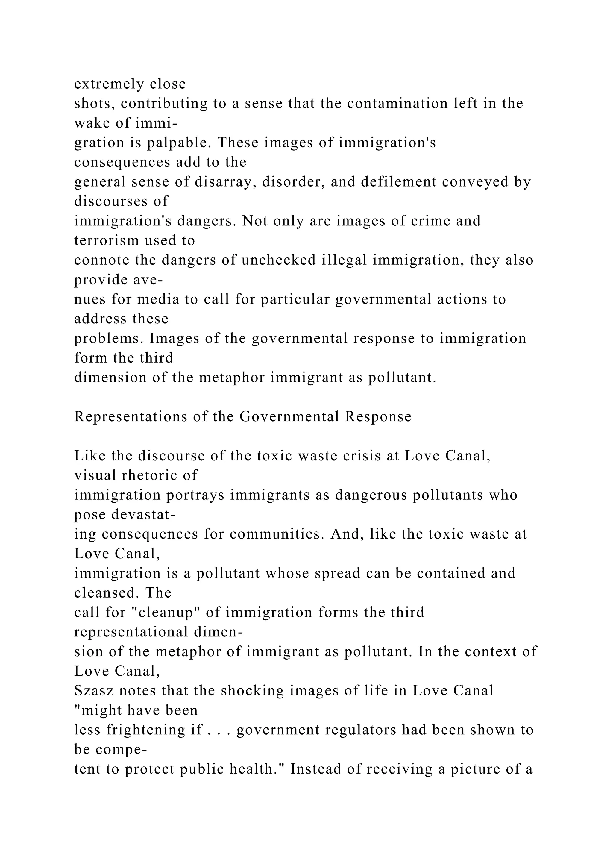 extremely close
shots, contributing to a sense that the contamination left in the
wake of immi-
gration is palpable. These images of immigration's
consequences add to the
general sense of disarray, disorder, and defilement conveyed by
discourses of
immigration's dangers. Not only are images of crime and
terrorism used to
connote the dangers of unchecked illegal immigration, they also
provide ave-
nues for media to call for particular governmental actions to
address these
problems. Images of the governmental response to immigration
form the third
dimension of the metaphor immigrant as pollutant.
Representations of the Governmental Response
Like the discourse of the toxic waste crisis at Love Canal,
visual rhetoric of
immigration portrays immigrants as dangerous pollutants who
pose devastat-
ing consequences for communities. And, like the toxic waste at
Love Canal,
immigration is a pollutant whose spread can be contained and
cleansed. The
call for "cleanup" of immigration forms the third
representational dimen-
sion of the metaphor of immigrant as pollutant. In the context of
Love Canal,
Szasz notes that the shocking images of life in Love Canal
"might have been
less frightening if . . . government regulators had been shown to
be compe-
tent to protect public health." Instead of receiving a picture of a
 