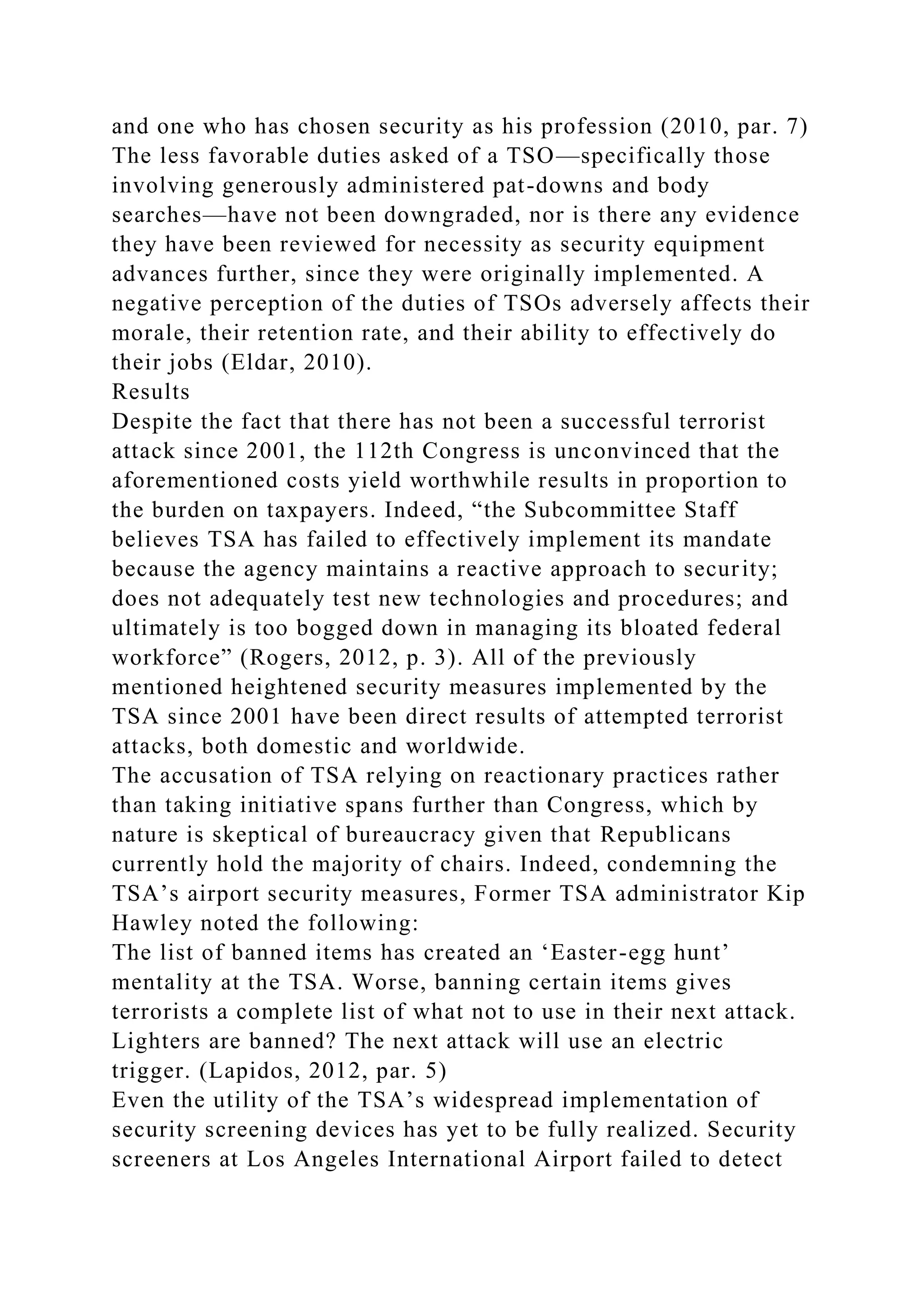 and one who has chosen security as his profession (2010, par. 7)
The less favorable duties asked of a TSO—specifically those
involving generously administered pat-downs and body
searches—have not been downgraded, nor is there any evidence
they have been reviewed for necessity as security equipment
advances further, since they were originally implemented. A
negative perception of the duties of TSOs adversely affects their
morale, their retention rate, and their ability to effectively do
their jobs (Eldar, 2010).
Results
Despite the fact that there has not been a successful terrorist
attack since 2001, the 112th Congress is unconvinced that the
aforementioned costs yield worthwhile results in proportion to
the burden on taxpayers. Indeed, “the Subcommittee Staff
believes TSA has failed to effectively implement its mandate
because the agency maintains a reactive approach to security;
does not adequately test new technologies and procedures; and
ultimately is too bogged down in managing its bloated federal
workforce” (Rogers, 2012, p. 3). All of the previously
mentioned heightened security measures implemented by the
TSA since 2001 have been direct results of attempted terrorist
attacks, both domestic and worldwide.
The accusation of TSA relying on reactionary practices rather
than taking initiative spans further than Congress, which by
nature is skeptical of bureaucracy given that Republicans
currently hold the majority of chairs. Indeed, condemning the
TSA’s airport security measures, Former TSA administrator Kip
Hawley noted the following:
The list of banned items has created an ‘Easter-egg hunt’
mentality at the TSA. Worse, banning certain items gives
terrorists a complete list of what not to use in their next attack.
Lighters are banned? The next attack will use an electric
trigger. (Lapidos, 2012, par. 5)
Even the utility of the TSA’s widespread implementation of
security screening devices has yet to be fully realized. Security
screeners at Los Angeles International Airport failed to detect
 