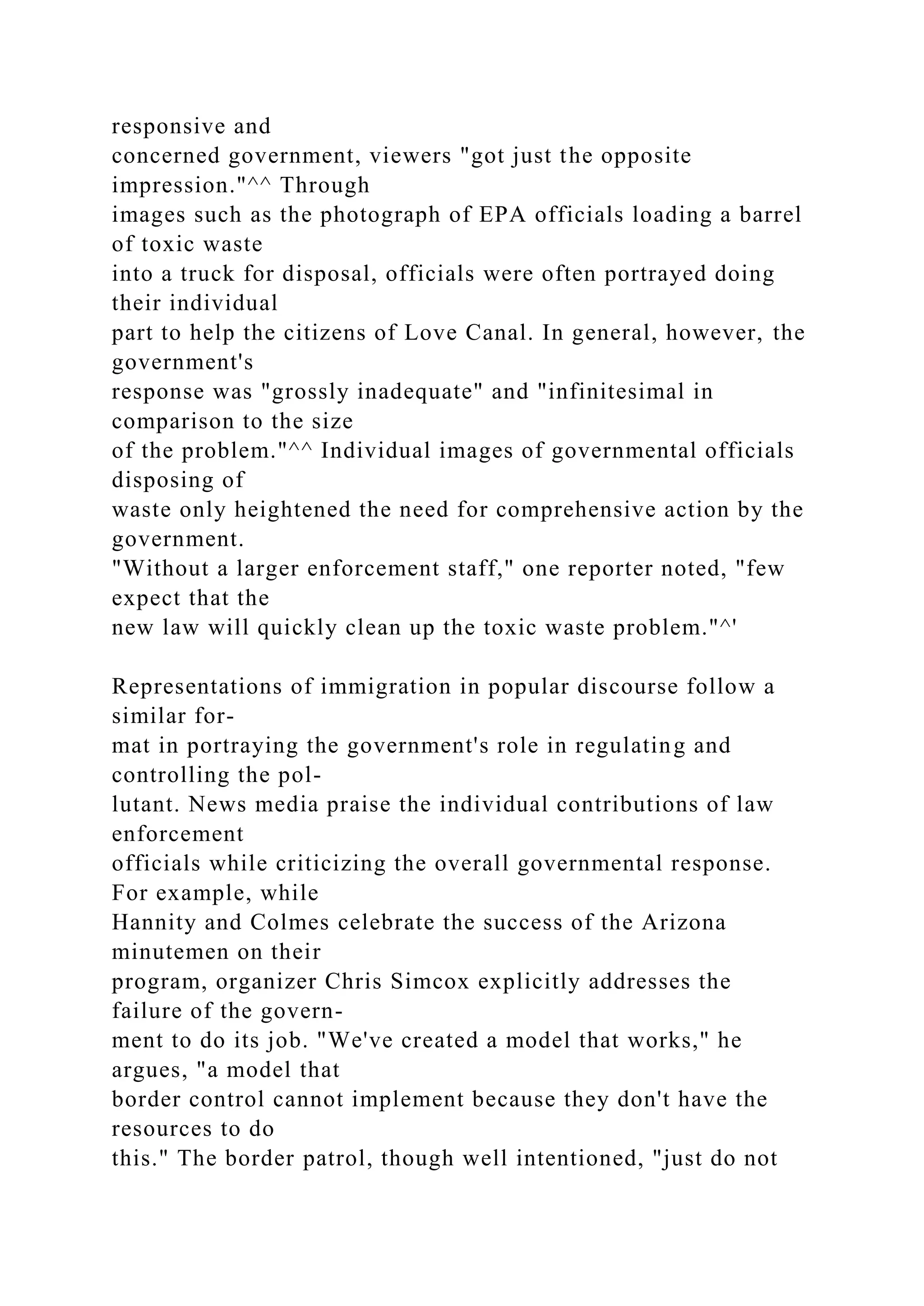 responsive and
concerned government, viewers "got just the opposite
impression."^^ Through
images such as the photograph of EPA officials loading a barrel
of toxic waste
into a truck for disposal, officials were often portrayed doing
their individual
part to help the citizens of Love Canal. In general, however, the
government's
response was "grossly inadequate" and "infinitesimal in
comparison to the size
of the problem."^^ Individual images of governmental officials
disposing of
waste only heightened the need for comprehensive action by the
government.
"Without a larger enforcement staff," one reporter noted, "few
expect that the
new law will quickly clean up the toxic waste problem."^'
Representations of immigration in popular discourse follow a
similar for-
mat in portraying the government's role in regulating and
controlling the pol-
lutant. News media praise the individual contributions of law
enforcement
officials while criticizing the overall governmental response.
For example, while
Hannity and Colmes celebrate the success of the Arizona
minutemen on their
program, organizer Chris Simcox explicitly addresses the
failure of the govern-
ment to do its job. "We've created a model that works," he
argues, "a model that
border control cannot implement because they don't have the
resources to do
this." The border patrol, though well intentioned, "just do not
 