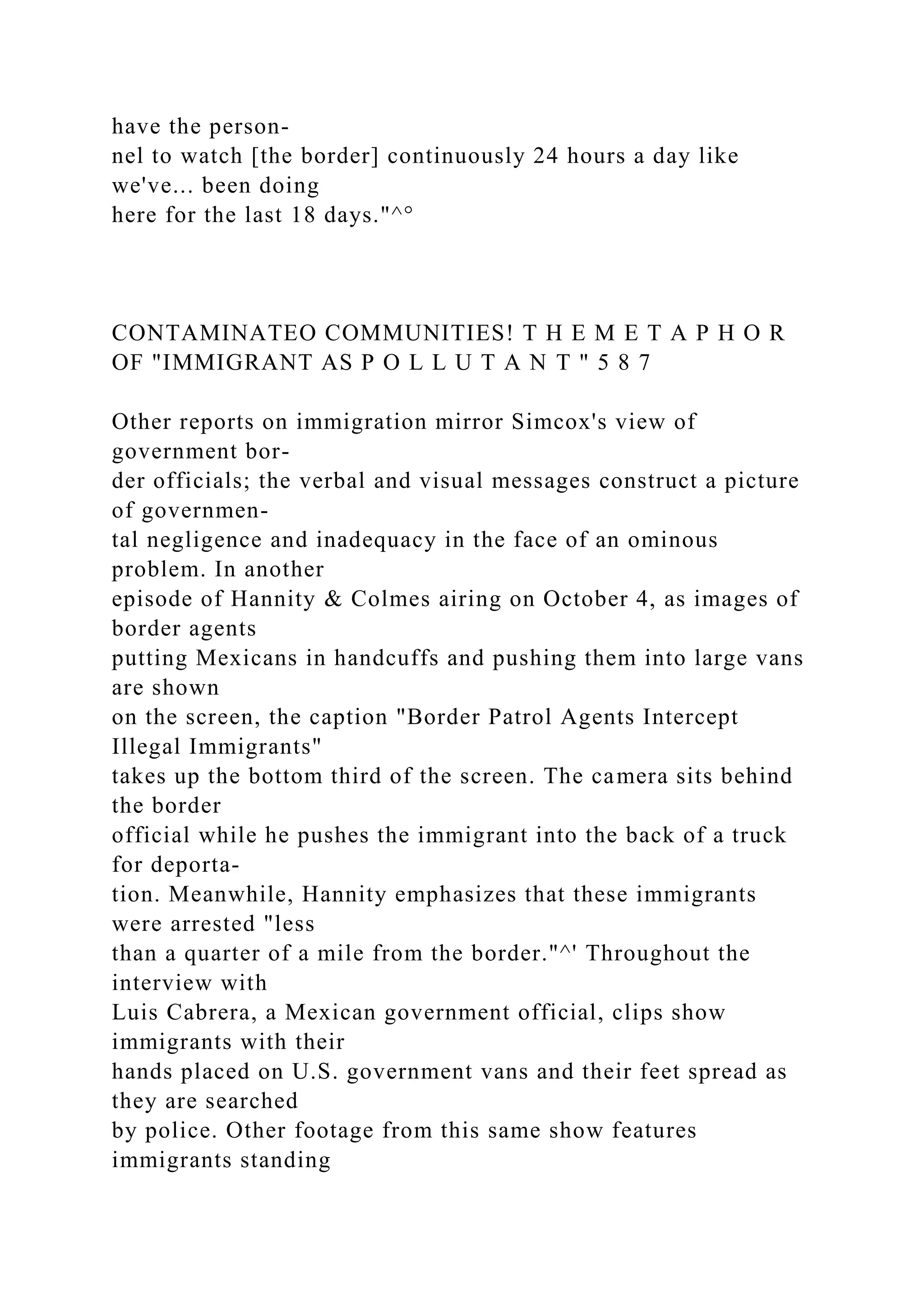 have the person-
nel to watch [the border] continuously 24 hours a day like
we've... been doing
here for the last 18 days."^°
CONTAMINATEO COMMUNITIES! T H E M E T A P H O R
OF "IMMIGRANT AS P O L L U T A N T " 5 8 7
Other reports on immigration mirror Simcox's view of
government bor-
der officials; the verbal and visual messages construct a picture
of governmen-
tal negligence and inadequacy in the face of an ominous
problem. In another
episode of Hannity & Colmes airing on October 4, as images of
border agents
putting Mexicans in handcuffs and pushing them into large vans
are shown
on the screen, the caption "Border Patrol Agents Intercept
Illegal Immigrants"
takes up the bottom third of the screen. The camera sits behind
the border
official while he pushes the immigrant into the back of a truck
for deporta-
tion. Meanwhile, Hannity emphasizes that these immigrants
were arrested "less
than a quarter of a mile from the border."^' Throughout the
interview with
Luis Cabrera, a Mexican government official, clips show
immigrants with their
hands placed on U.S. government vans and their feet spread as
they are searched
by police. Other footage from this same show features
immigrants standing
 