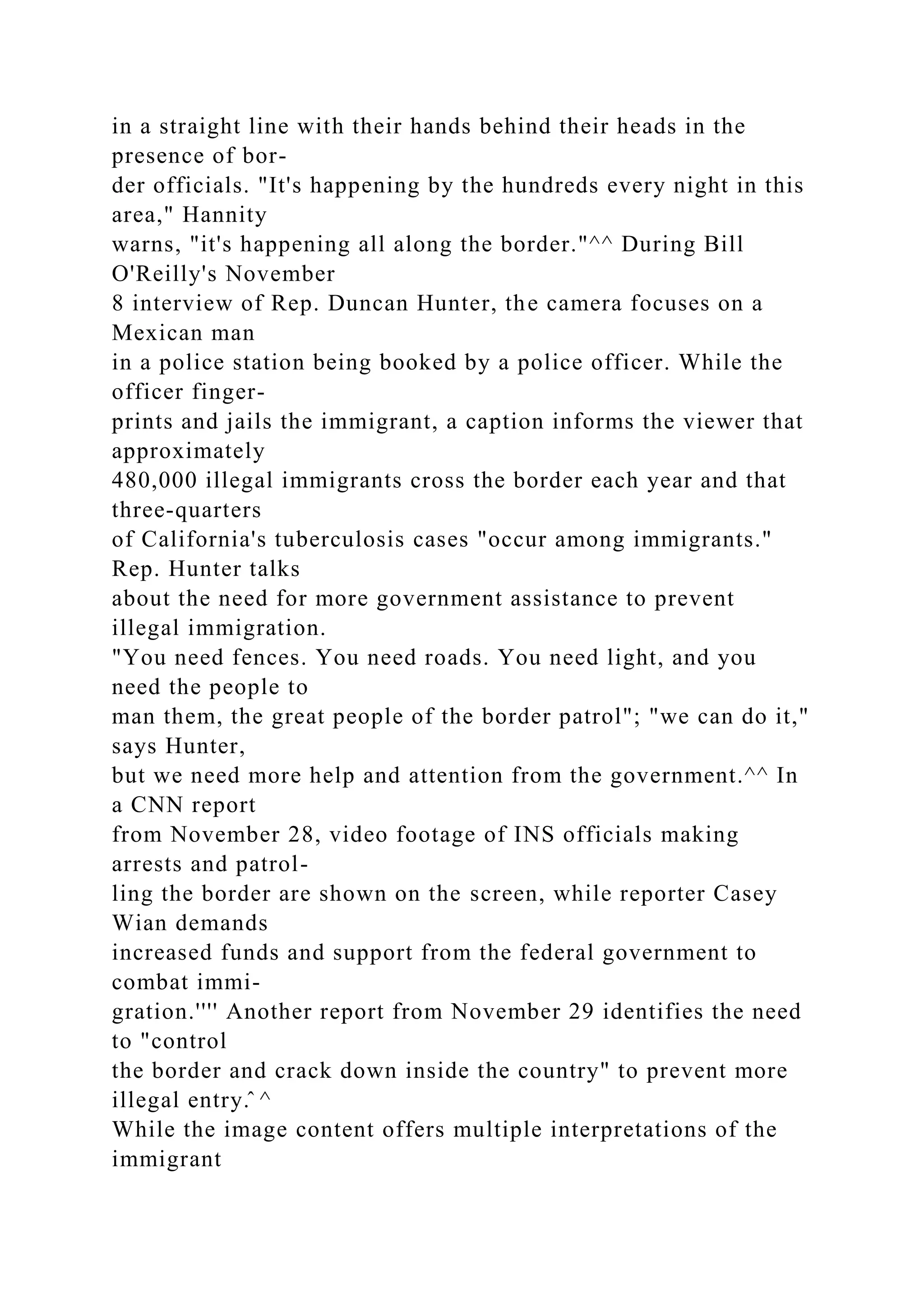 in a straight line with their hands behind their heads in the
presence of bor-
der officials. "It's happening by the hundreds every night in this
area," Hannity
warns, "it's happening all along the border."^^ During Bill
O'Reilly's November
8 interview of Rep. Duncan Hunter, the camera focuses on a
Mexican man
in a police station being booked by a police officer. While the
officer finger-
prints and jails the immigrant, a caption informs the viewer that
approximately
480,000 illegal immigrants cross the border each year and that
three-quarters
of California's tuberculosis cases "occur among immigrants."
Rep. Hunter talks
about the need for more government assistance to prevent
illegal immigration.
"You need fences. You need roads. You need light, and you
need the people to
man them, the great people of the border patrol"; "we can do it,"
says Hunter,
but we need more help and attention from the government.^^ In
a CNN report
from November 28, video footage of INS officials making
arrests and patrol-
ling the border are shown on the screen, while reporter Casey
Wian demands
increased funds and support from the federal government to
combat immi-
gration.'''' Another report from November 29 identifies the need
to "control
the border and crack down inside the country" to prevent more
illegal entry.̂ ^
While the image content offers multiple interpretations of the
immigrant
 