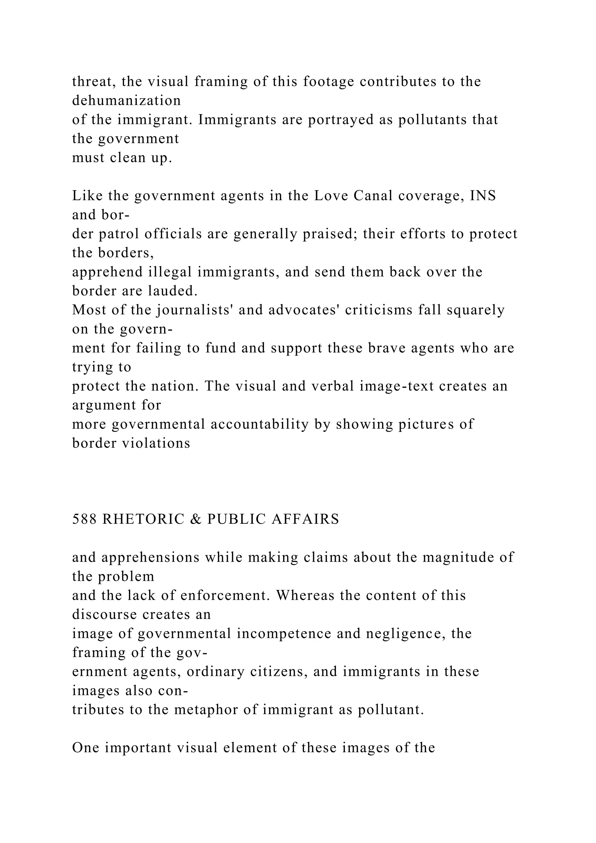 threat, the visual framing of this footage contributes to the
dehumanization
of the immigrant. Immigrants are portrayed as pollutants that
the government
must clean up.
Like the government agents in the Love Canal coverage, INS
and bor-
der patrol officials are generally praised; their efforts to protect
the borders,
apprehend illegal immigrants, and send them back over the
border are lauded.
Most of the journalists' and advocates' criticisms fall squarely
on the govern-
ment for failing to fund and support these brave agents who are
trying to
protect the nation. The visual and verbal image-text creates an
argument for
more governmental accountability by showing pictures of
border violations
588 RHETORIC & PUBLIC AFFAIRS
and apprehensions while making claims about the magnitude of
the problem
and the lack of enforcement. Whereas the content of this
discourse creates an
image of governmental incompetence and negligence, the
framing of the gov-
ernment agents, ordinary citizens, and immigrants in these
images also con-
tributes to the metaphor of immigrant as pollutant.
One important visual element of these images of the
 