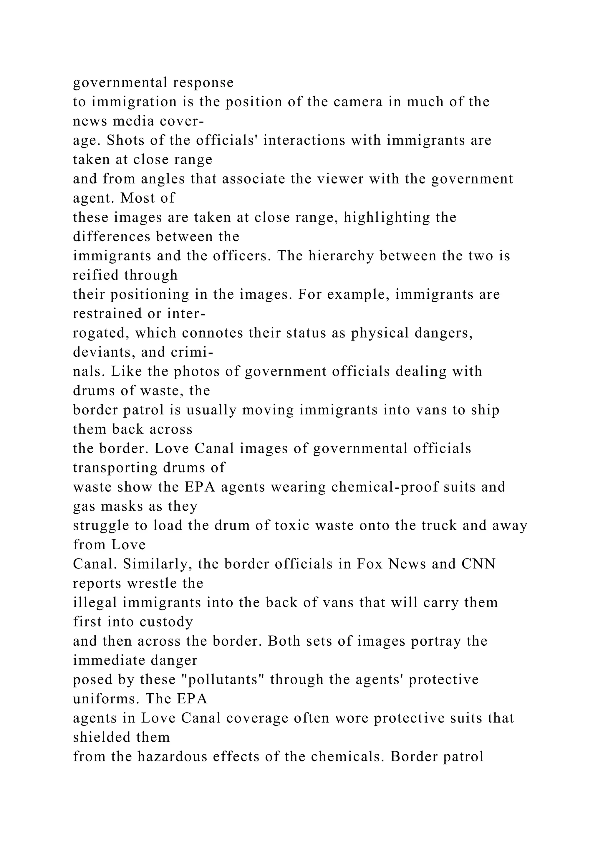 governmental response
to immigration is the position of the camera in much of the
news media cover-
age. Shots of the officials' interactions with immigrants are
taken at close range
and from angles that associate the viewer with the government
agent. Most of
these images are taken at close range, highlighting the
differences between the
immigrants and the officers. The hierarchy between the two is
reified through
their positioning in the images. For example, immigrants are
restrained or inter-
rogated, which connotes their status as physical dangers,
deviants, and crimi-
nals. Like the photos of government officials dealing with
drums of waste, the
border patrol is usually moving immigrants into vans to ship
them back across
the border. Love Canal images of governmental officials
transporting drums of
waste show the EPA agents wearing chemical-proof suits and
gas masks as they
struggle to load the drum of toxic waste onto the truck and away
from Love
Canal. Similarly, the border officials in Fox News and CNN
reports wrestle the
illegal immigrants into the back of vans that will carry them
first into custody
and then across the border. Both sets of images portray the
immediate danger
posed by these "pollutants" through the agents' protective
uniforms. The EPA
agents in Love Canal coverage often wore protective suits that
shielded them
from the hazardous effects of the chemicals. Border patrol
 