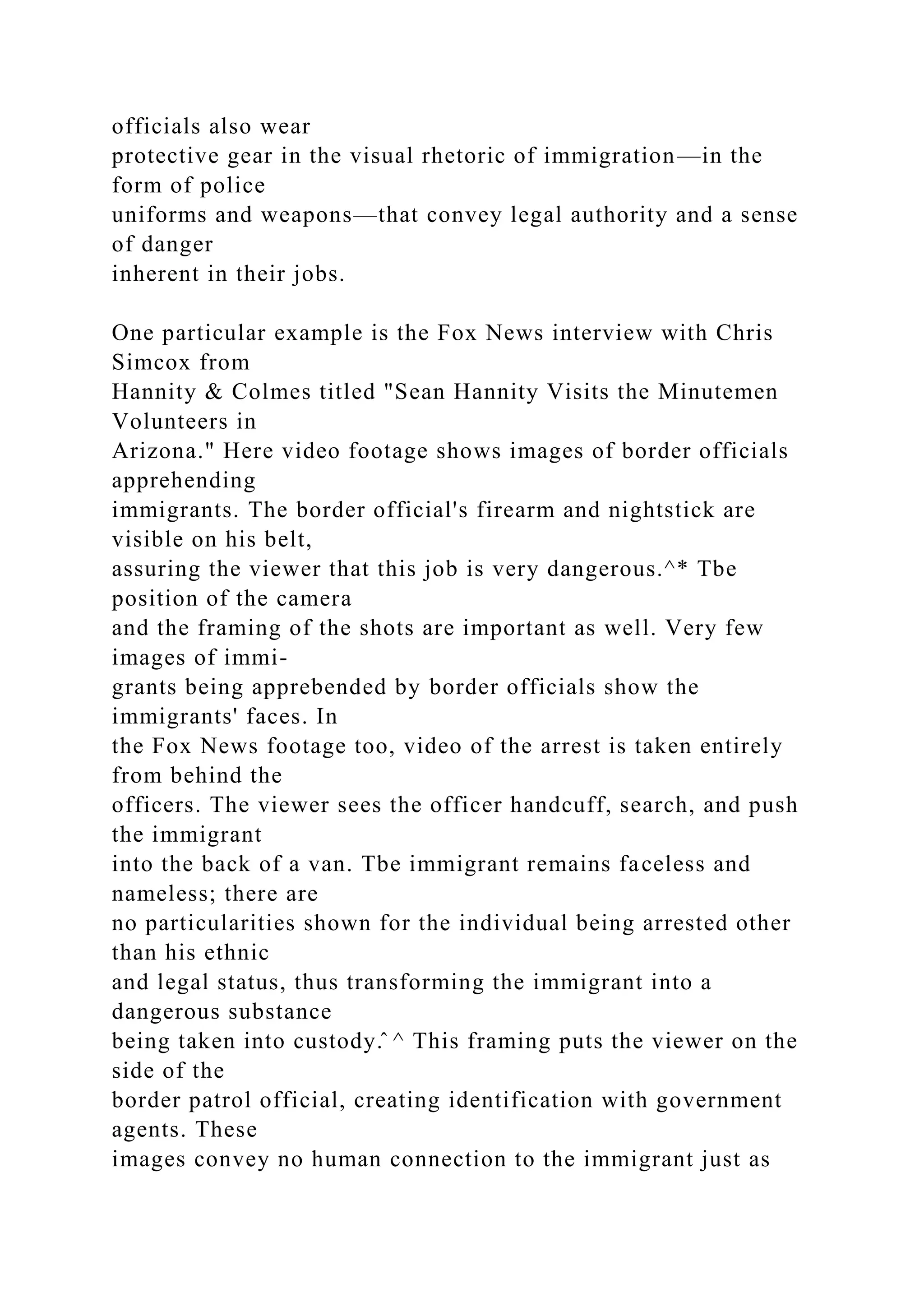 officials also wear
protective gear in the visual rhetoric of immigration—in the
form of police
uniforms and weapons—that convey legal authority and a sense
of danger
inherent in their jobs.
One particular example is the Fox News interview with Chris
Simcox from
Hannity & Colmes titled "Sean Hannity Visits the Minutemen
Volunteers in
Arizona." Here video footage shows images of border officials
apprehending
immigrants. The border official's firearm and nightstick are
visible on his belt,
assuring the viewer that this job is very dangerous.^* Tbe
position of the camera
and the framing of the shots are important as well. Very few
images of immi-
grants being apprebended by border officials show the
immigrants' faces. In
the Fox News footage too, video of the arrest is taken entirely
from behind the
officers. The viewer sees the officer handcuff, search, and push
the immigrant
into the back of a van. Tbe immigrant remains faceless and
nameless; there are
no particularities shown for the individual being arrested other
than his ethnic
and legal status, thus transforming the immigrant into a
dangerous substance
being taken into custody.̂ ^ This framing puts the viewer on the
side of the
border patrol official, creating identification with government
agents. These
images convey no human connection to the immigrant just as
 