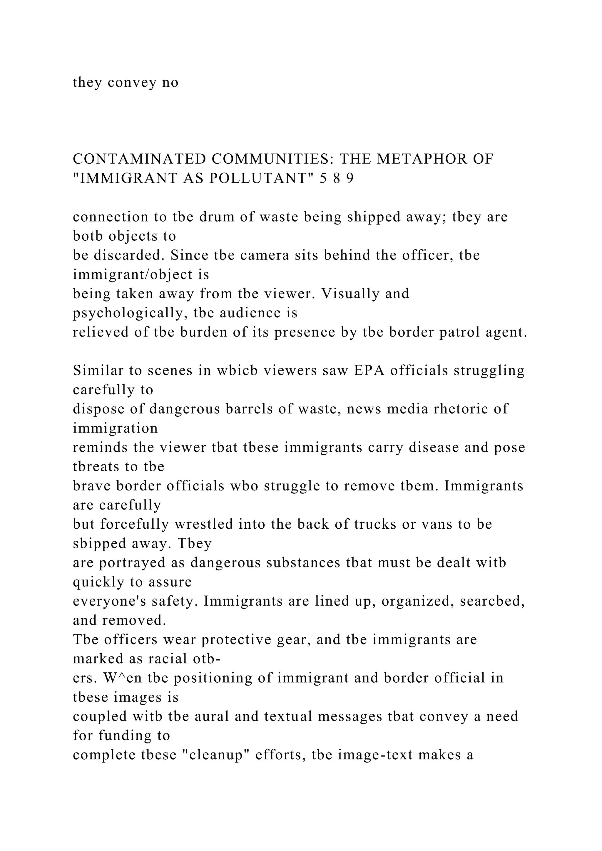 they convey no
CONTAMINATED COMMUNITIES: THE METAPHOR OF
"IMMIGRANT AS POLLUTANT" 5 8 9
connection to tbe drum of waste being shipped away; tbey are
botb objects to
be discarded. Since tbe camera sits behind the officer, tbe
immigrant/object is
being taken away from tbe viewer. Visually and
psychologically, tbe audience is
relieved of tbe burden of its presence by tbe border patrol agent.
Similar to scenes in wbicb viewers saw EPA officials struggling
carefully to
dispose of dangerous barrels of waste, news media rhetoric of
immigration
reminds the viewer tbat tbese immigrants carry disease and pose
tbreats to tbe
brave border officials wbo struggle to remove tbem. Immigrants
are carefully
but forcefully wrestled into the back of trucks or vans to be
sbipped away. Tbey
are portrayed as dangerous substances tbat must be dealt witb
quickly to assure
everyone's safety. Immigrants are lined up, organized, searcbed,
and removed.
Tbe officers wear protective gear, and tbe immigrants are
marked as racial otb-
ers. W^en tbe positioning of immigrant and border official in
tbese images is
coupled witb tbe aural and textual messages tbat convey a need
for funding to
complete tbese "cleanup" efforts, tbe image-text makes a
 