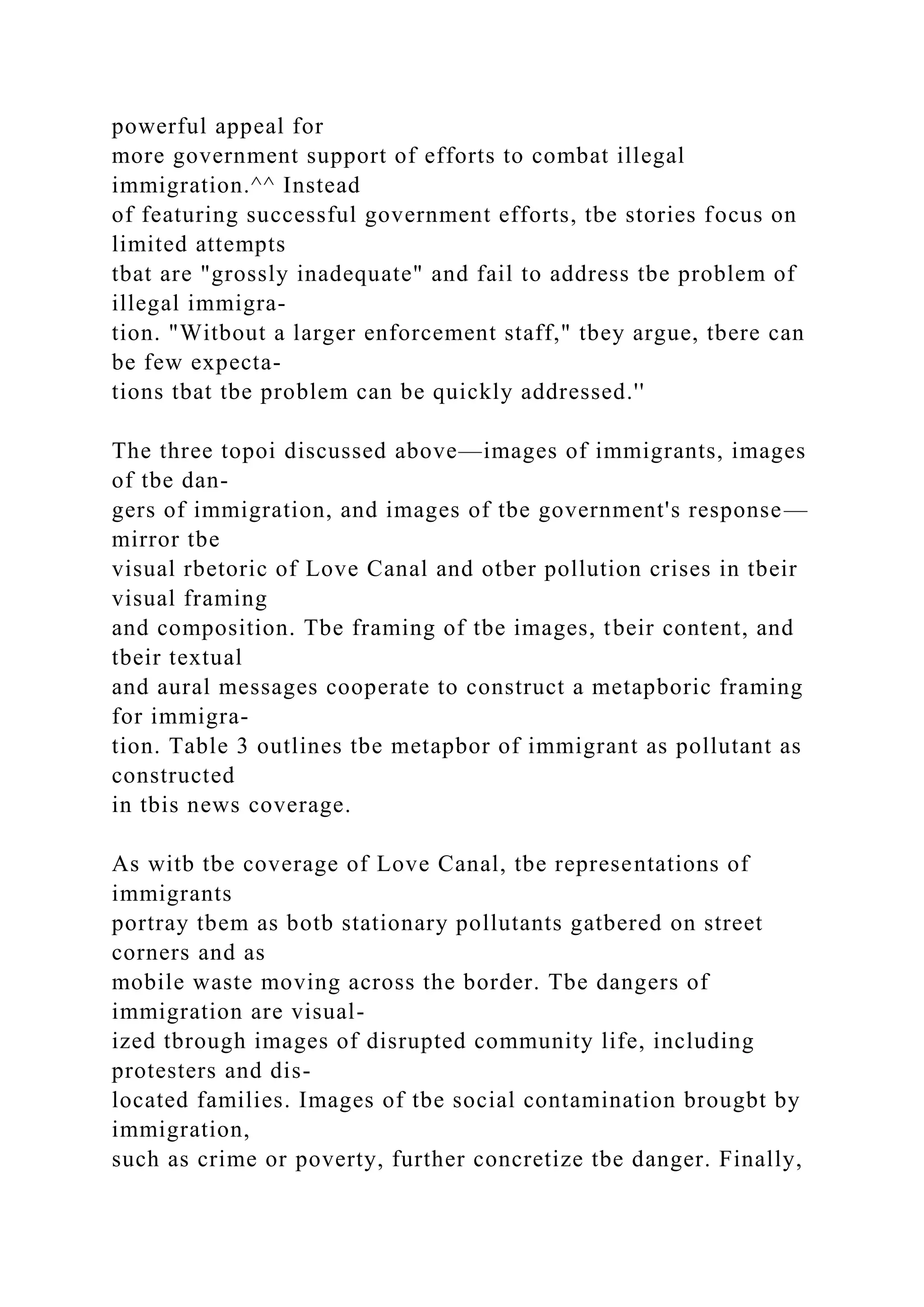 powerful appeal for
more government support of efforts to combat illegal
immigration.^^ Instead
of featuring successful government efforts, tbe stories focus on
limited attempts
tbat are "grossly inadequate" and fail to address tbe problem of
illegal immigra-
tion. "Witbout a larger enforcement staff," tbey argue, tbere can
be few expecta-
tions tbat tbe problem can be quickly addressed.''
The three topoi discussed above—images of immigrants, images
of tbe dan-
gers of immigration, and images of tbe government's response—
mirror tbe
visual rbetoric of Love Canal and otber pollution crises in tbeir
visual framing
and composition. Tbe framing of tbe images, tbeir content, and
tbeir textual
and aural messages cooperate to construct a metapboric framing
for immigra-
tion. Table 3 outlines tbe metapbor of immigrant as pollutant as
constructed
in tbis news coverage.
As witb tbe coverage of Love Canal, tbe representations of
immigrants
portray tbem as botb stationary pollutants gatbered on street
corners and as
mobile waste moving across the border. Tbe dangers of
immigration are visual-
ized tbrough images of disrupted community life, including
protesters and dis-
located families. Images of tbe social contamination brougbt by
immigration,
such as crime or poverty, further concretize tbe danger. Finally,
 