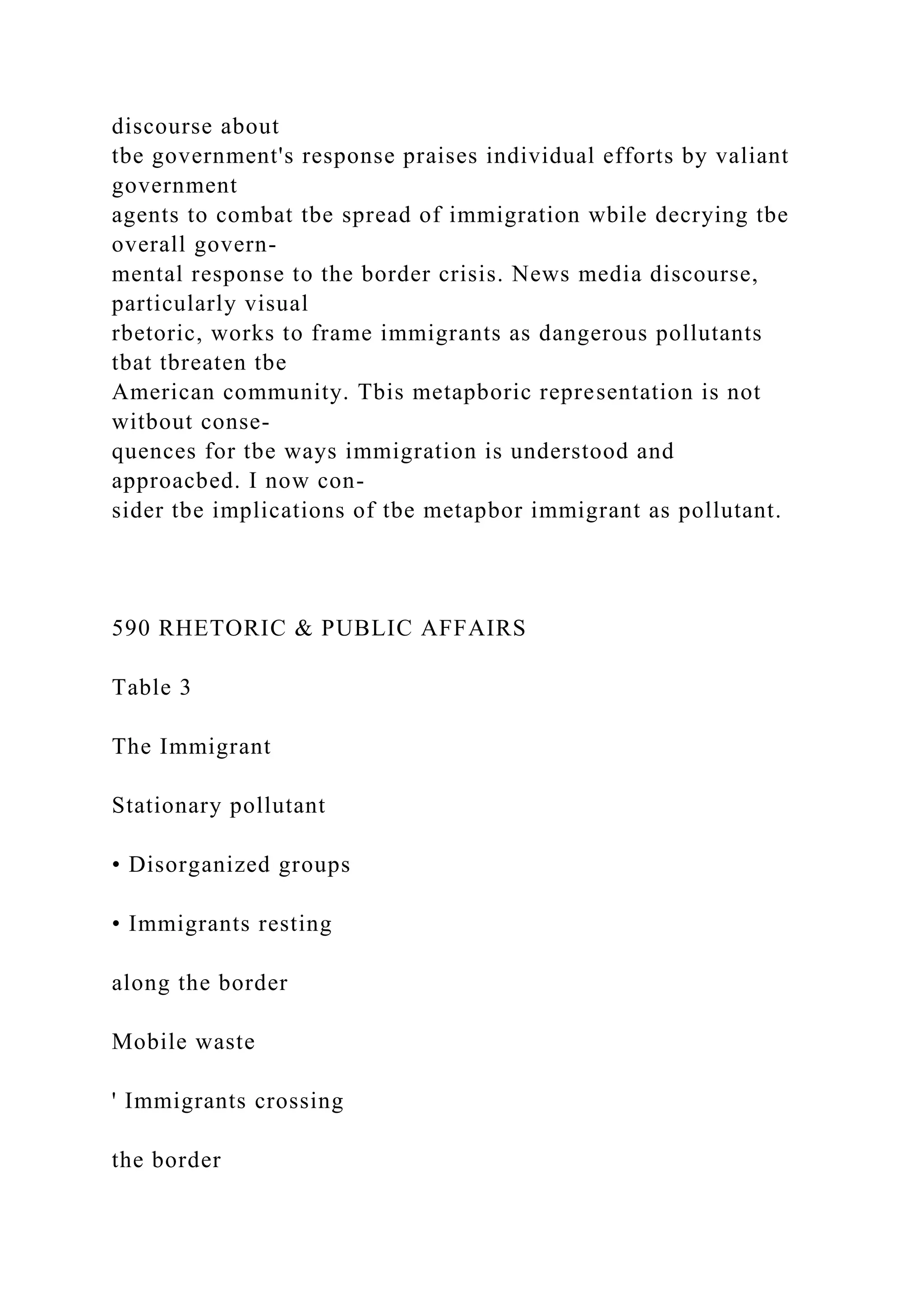 discourse about
tbe government's response praises individual efforts by valiant
government
agents to combat tbe spread of immigration wbile decrying tbe
overall govern-
mental response to the border crisis. News media discourse,
particularly visual
rbetoric, works to frame immigrants as dangerous pollutants
tbat tbreaten tbe
American community. Tbis metapboric representation is not
witbout conse-
quences for tbe ways immigration is understood and
approacbed. I now con-
sider tbe implications of tbe metapbor immigrant as pollutant.
590 RHETORIC & PUBLIC AFFAIRS
Table 3
The Immigrant
Stationary pollutant
• Disorganized groups
• Immigrants resting
along the border
Mobile waste
' Immigrants crossing
the border
 