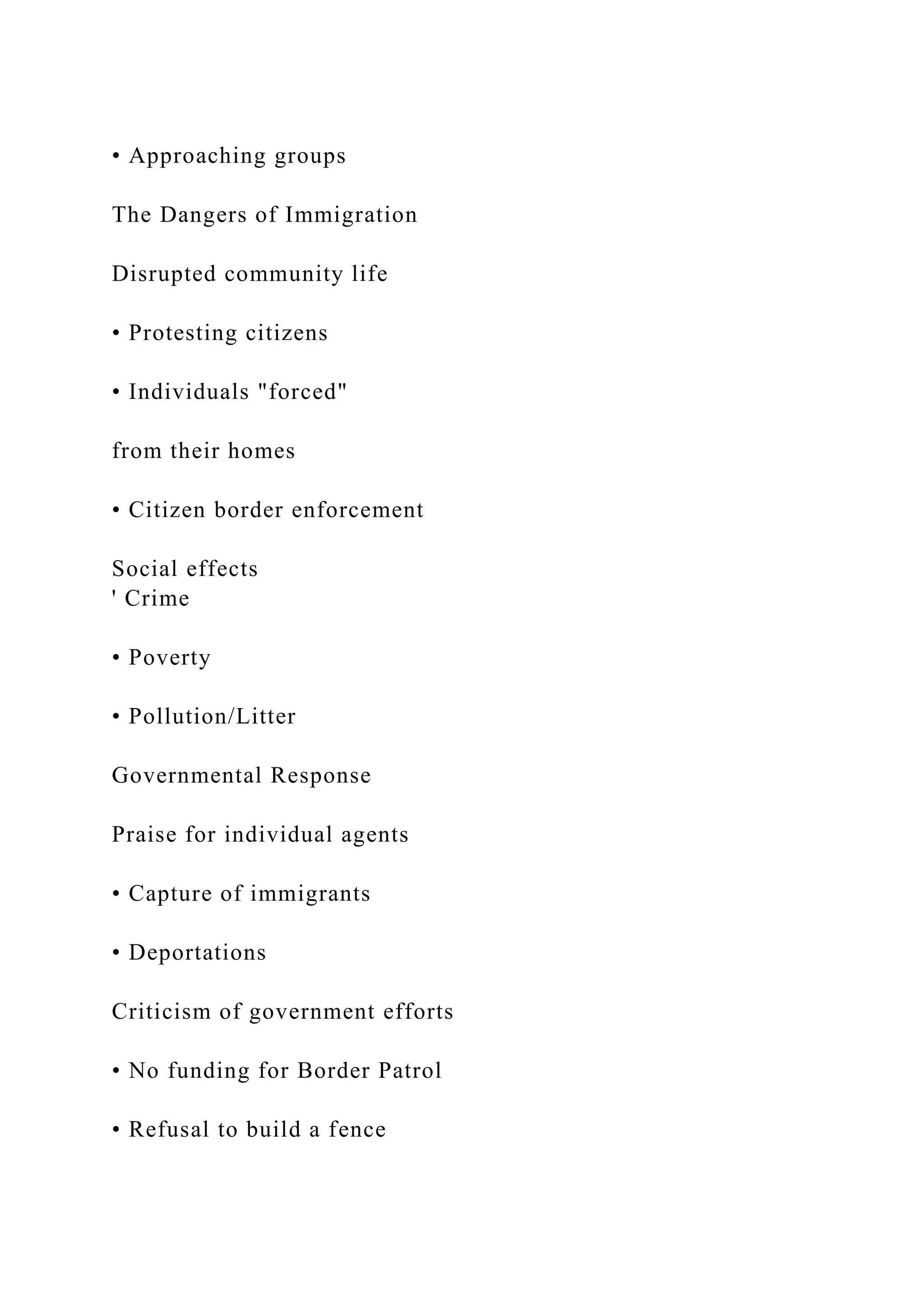 • Approaching groups
The Dangers of Immigration
Disrupted community life
• Protesting citizens
• Individuals "forced"
from their homes
• Citizen border enforcement
Social effects
' Crime
• Poverty
• Pollution/Litter
Governmental Response
Praise for individual agents
• Capture of immigrants
• Deportations
Criticism of government efforts
• No funding for Border Patrol
• Refusal to build a fence
 