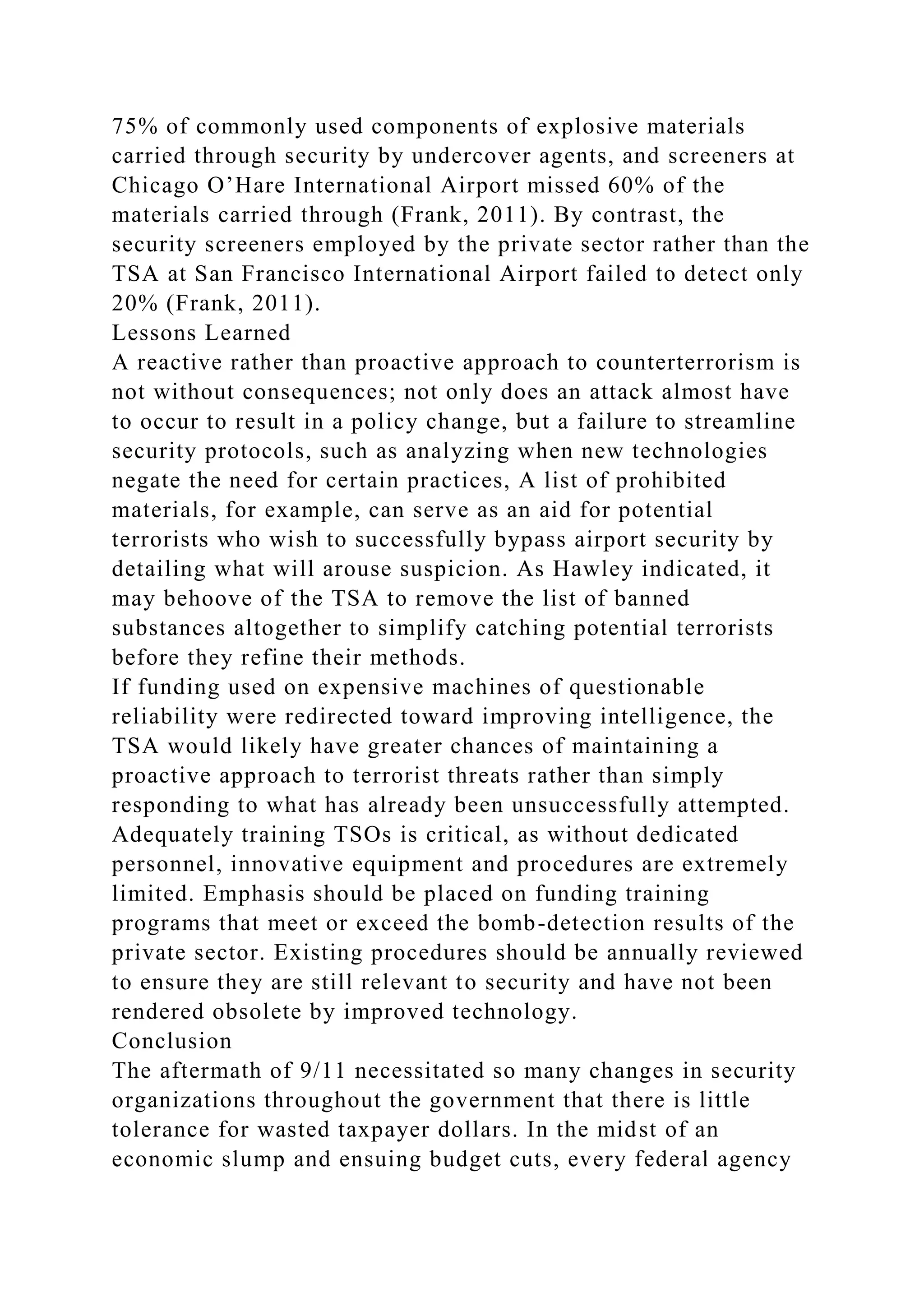 75% of commonly used components of explosive materials
carried through security by undercover agents, and screeners at
Chicago O’Hare International Airport missed 60% of the
materials carried through (Frank, 2011). By contrast, the
security screeners employed by the private sector rather than the
TSA at San Francisco International Airport failed to detect only
20% (Frank, 2011).
Lessons Learned
A reactive rather than proactive approach to counterterrorism is
not without consequences; not only does an attack almost have
to occur to result in a policy change, but a failure to streamline
security protocols, such as analyzing when new technologies
negate the need for certain practices, A list of prohibited
materials, for example, can serve as an aid for potential
terrorists who wish to successfully bypass airport security by
detailing what will arouse suspicion. As Hawley indicated, it
may behoove of the TSA to remove the list of banned
substances altogether to simplify catching potential terrorists
before they refine their methods.
If funding used on expensive machines of questionable
reliability were redirected toward improving intelligence, the
TSA would likely have greater chances of maintaining a
proactive approach to terrorist threats rather than simply
responding to what has already been unsuccessfully attempted.
Adequately training TSOs is critical, as without dedicated
personnel, innovative equipment and procedures are extremely
limited. Emphasis should be placed on funding training
programs that meet or exceed the bomb-detection results of the
private sector. Existing procedures should be annually reviewed
to ensure they are still relevant to security and have not been
rendered obsolete by improved technology.
Conclusion
The aftermath of 9/11 necessitated so many changes in security
organizations throughout the government that there is little
tolerance for wasted taxpayer dollars. In the midst of an
economic slump and ensuing budget cuts, every federal agency
 