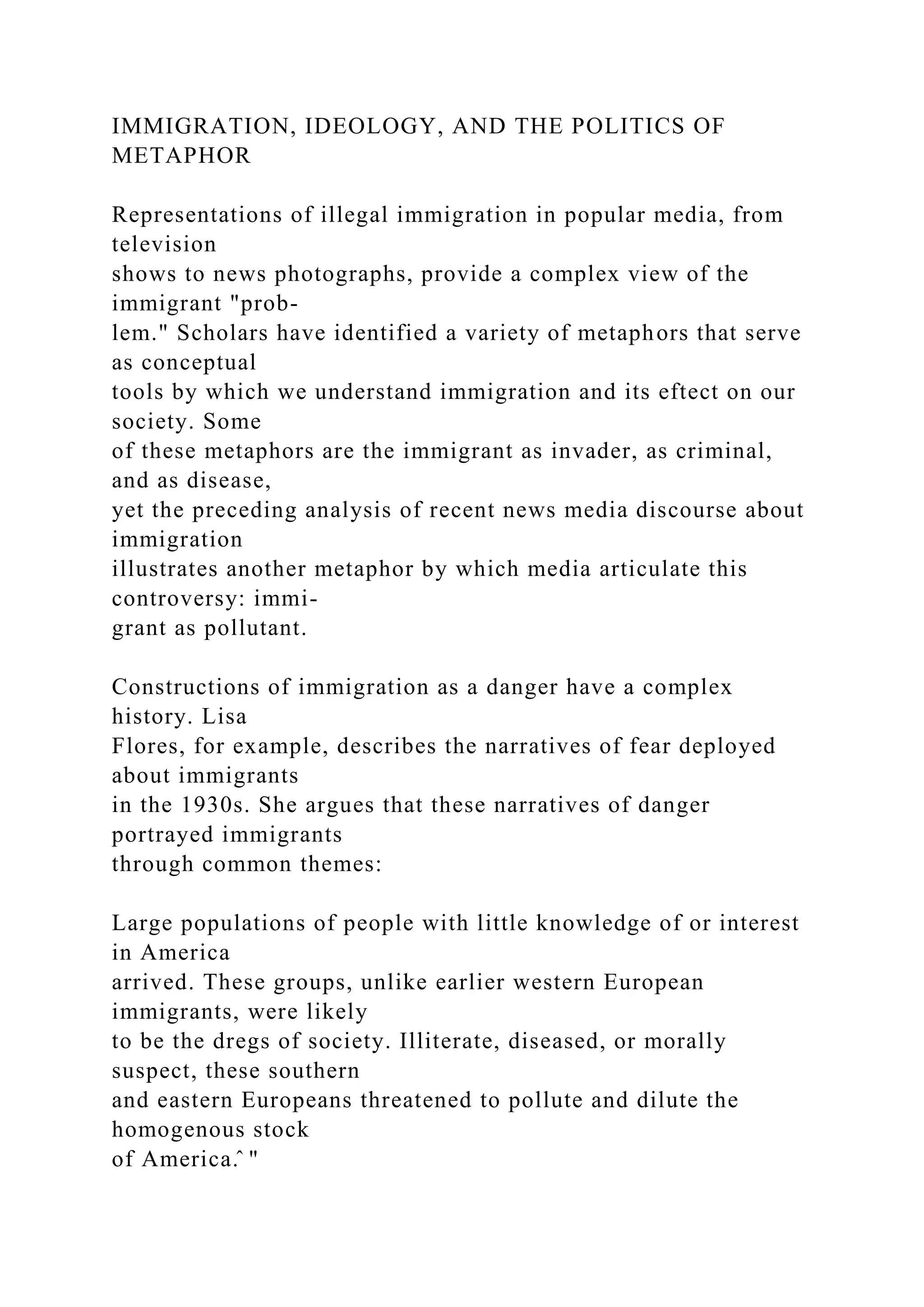 IMMIGRATION, IDEOLOGY, AND THE POLITICS OF
METAPHOR
Representations of illegal immigration in popular media, from
television
shows to news photographs, provide a complex view of the
immigrant "prob-
lem." Scholars have identified a variety of metaphors that serve
as conceptual
tools by which we understand immigration and its eftect on our
society. Some
of these metaphors are the immigrant as invader, as criminal,
and as disease,
yet the preceding analysis of recent news media discourse about
immigration
illustrates another metaphor by which media articulate this
controversy: immi-
grant as pollutant.
Constructions of immigration as a danger have a complex
history. Lisa
Flores, for example, describes the narratives of fear deployed
about immigrants
in the 1930s. She argues that these narratives of danger
portrayed immigrants
through common themes:
Large populations of people with little knowledge of or interest
in America
arrived. These groups, unlike earlier western European
immigrants, were likely
to be the dregs of society. Illiterate, diseased, or morally
suspect, these southern
and eastern Europeans threatened to pollute and dilute the
homogenous stock
of America.̂ "
 