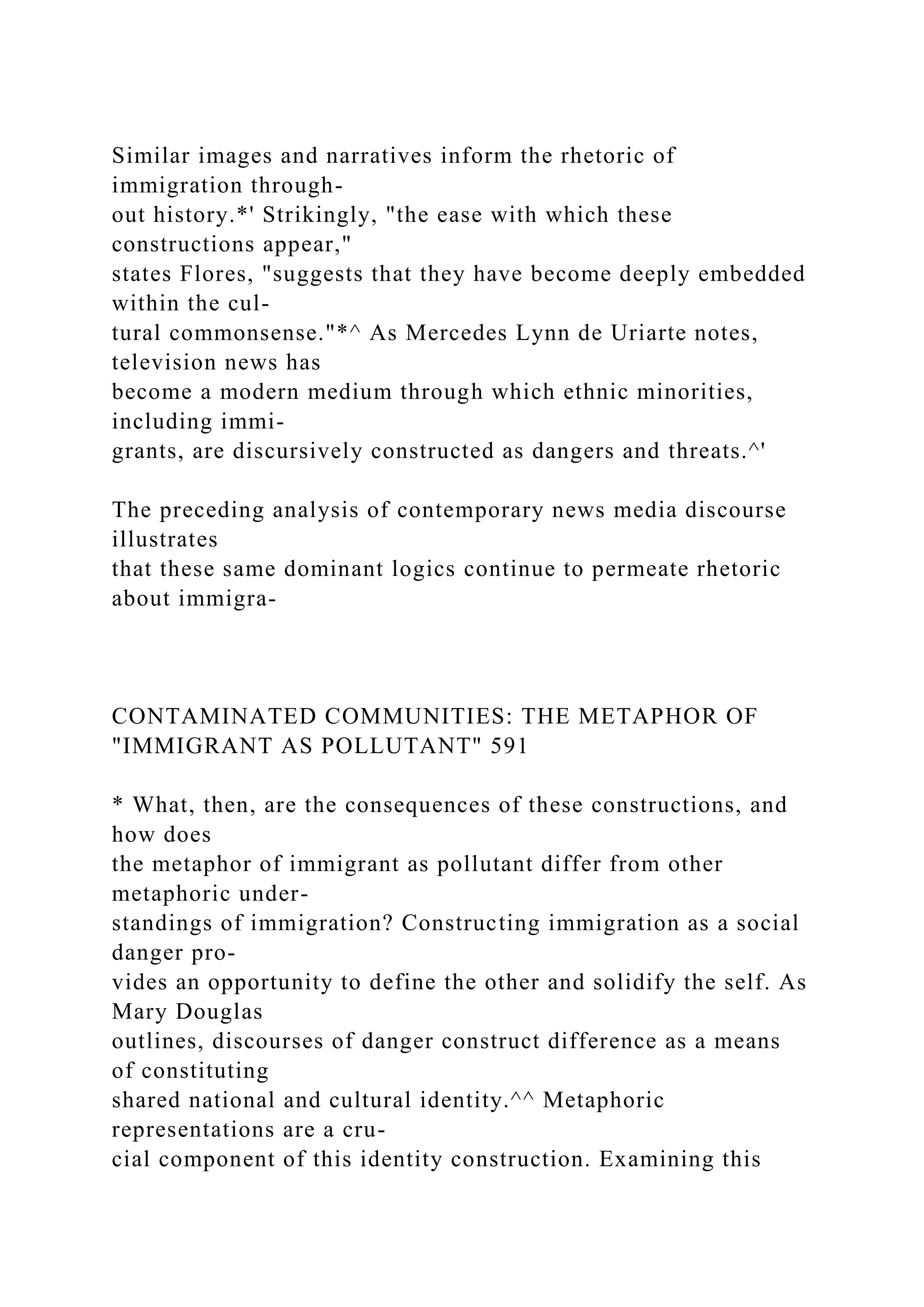 Similar images and narratives inform the rhetoric of
immigration through-
out history.*' Strikingly, "the ease with which these
constructions appear,"
states Flores, "suggests that they have become deeply embedded
within the cul-
tural commonsense."*^ As Mercedes Lynn de Uriarte notes,
television news has
become a modern medium through which ethnic minorities,
including immi-
grants, are discursively constructed as dangers and threats.^'
The preceding analysis of contemporary news media discourse
illustrates
that these same dominant logics continue to permeate rhetoric
about immigra-
CONTAMINATED COMMUNITIES: THE METAPHOR OF
"IMMIGRANT AS POLLUTANT" 591
* What, then, are the consequences of these constructions, and
how does
the metaphor of immigrant as pollutant differ from other
metaphoric under-
standings of immigration? Constructing immigration as a social
danger pro-
vides an opportunity to define the other and solidify the self. As
Mary Douglas
outlines, discourses of danger construct difference as a means
of constituting
shared national and cultural identity.^^ Metaphoric
representations are a cru-
cial component of this identity construction. Examining this
 