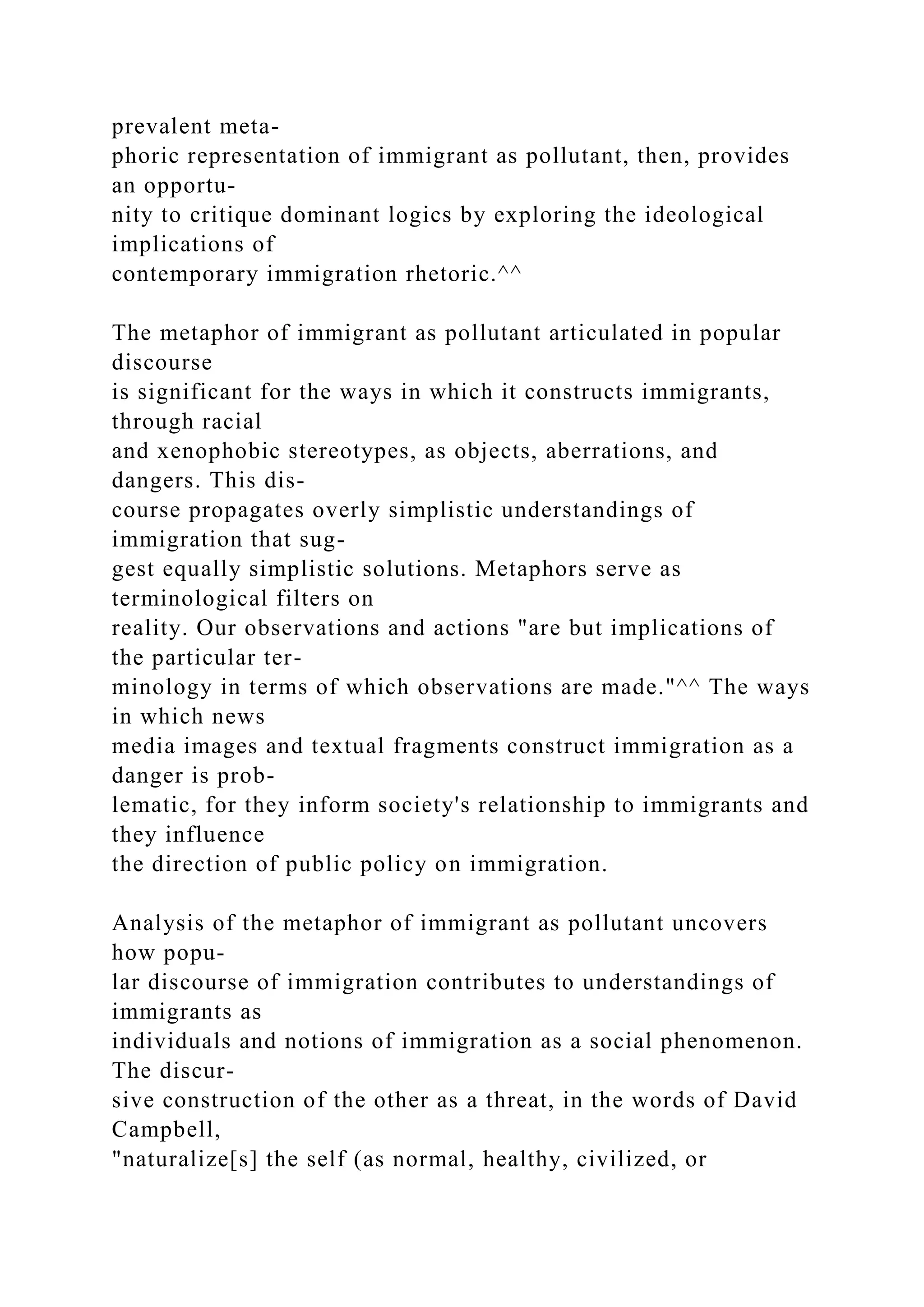 prevalent meta-
phoric representation of immigrant as pollutant, then, provides
an opportu-
nity to critique dominant logics by exploring the ideological
implications of
contemporary immigration rhetoric.^^
The metaphor of immigrant as pollutant articulated in popular
discourse
is significant for the ways in which it constructs immigrants,
through racial
and xenophobic stereotypes, as objects, aberrations, and
dangers. This dis-
course propagates overly simplistic understandings of
immigration that sug-
gest equally simplistic solutions. Metaphors serve as
terminological filters on
reality. Our observations and actions "are but implications of
the particular ter-
minology in terms of which observations are made."^^ The ways
in which news
media images and textual fragments construct immigration as a
danger is prob-
lematic, for they inform society's relationship to immigrants and
they influence
the direction of public policy on immigration.
Analysis of the metaphor of immigrant as pollutant uncovers
how popu-
lar discourse of immigration contributes to understandings of
immigrants as
individuals and notions of immigration as a social phenomenon.
The discur-
sive construction of the other as a threat, in the words of David
Campbell,
"naturalize[s] the self (as normal, healthy, civilized, or
 