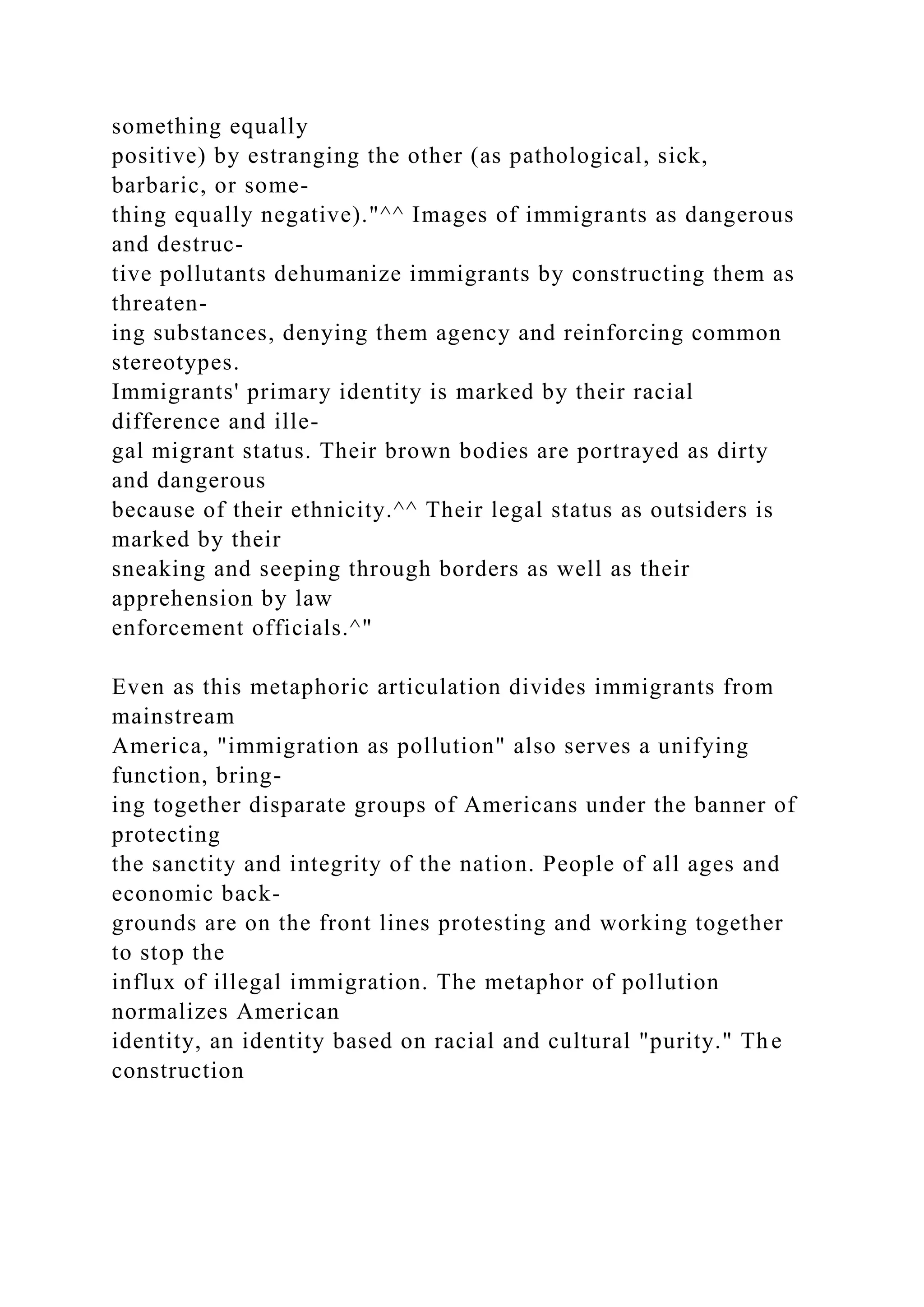 something equally
positive) by estranging the other (as pathological, sick,
barbaric, or some-
thing equally negative)."^^ Images of immigrants as dangerous
and destruc-
tive pollutants dehumanize immigrants by constructing them as
threaten-
ing substances, denying them agency and reinforcing common
stereotypes.
Immigrants' primary identity is marked by their racial
difference and ille-
gal migrant status. Their brown bodies are portrayed as dirty
and dangerous
because of their ethnicity.^^ Their legal status as outsiders is
marked by their
sneaking and seeping through borders as well as their
apprehension by law
enforcement officials.^"
Even as this metaphoric articulation divides immigrants from
mainstream
America, "immigration as pollution" also serves a unifying
function, bring-
ing together disparate groups of Americans under the banner of
protecting
the sanctity and integrity of the nation. People of all ages and
economic back-
grounds are on the front lines protesting and working together
to stop the
influx of illegal immigration. The metaphor of pollution
normalizes American
identity, an identity based on racial and cultural "purity." The
construction
 