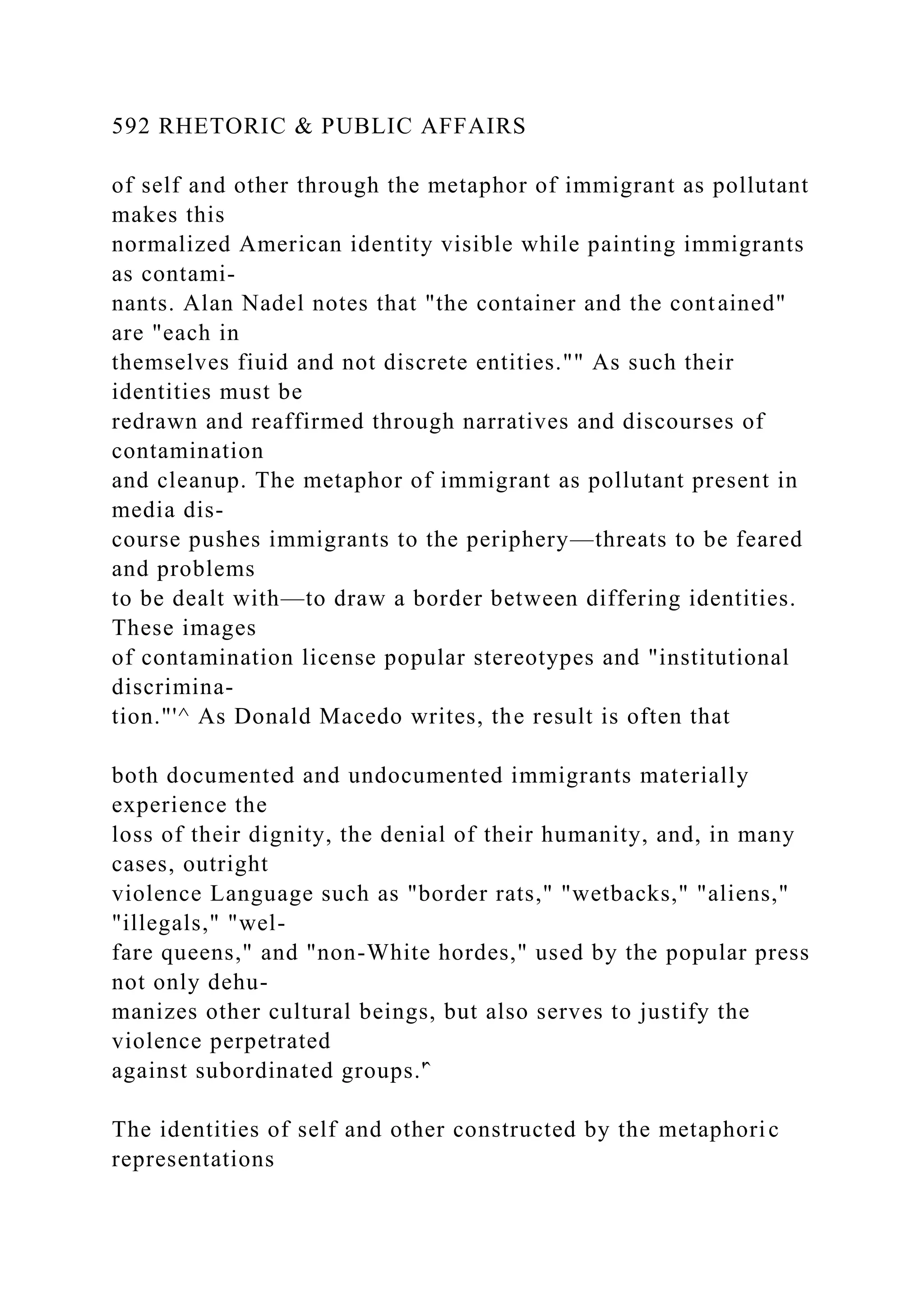592 RHETORIC & PUBLIC AFFAIRS
of self and other through the metaphor of immigrant as pollutant
makes this
normalized American identity visible while painting immigrants
as contami-
nants. Alan Nadel notes that "the container and the contained"
are "each in
themselves fiuid and not discrete entities."" As such their
identities must be
redrawn and reaffirmed through narratives and discourses of
contamination
and cleanup. The metaphor of immigrant as pollutant present in
media dis-
course pushes immigrants to the periphery—threats to be feared
and problems
to be dealt with—to draw a border between differing identities.
These images
of contamination license popular stereotypes and "institutional
discrimina-
tion."'^ As Donald Macedo writes, the result is often that
both documented and undocumented immigrants materially
experience the
loss of their dignity, the denial of their humanity, and, in many
cases, outright
violence Language such as "border rats," "wetbacks," "aliens,"
"illegals," "wel-
fare queens," and "non-White hordes," used by the popular press
not only dehu-
manizes other cultural beings, but also serves to justify the
violence perpetrated
against subordinated groups.'̂
The identities of self and other constructed by the metaphoric
representations
 
